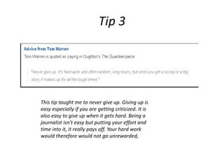 This tip taught me to never give up. Giving up is
easy especially if you are getting criticized. It is
also easy to give up when it gets hard. Being a
journalist isn't easy but putting your effort and
time into it, it really pays off. Your hard work
would therefore would not go unrewarded,
Tip 3
 