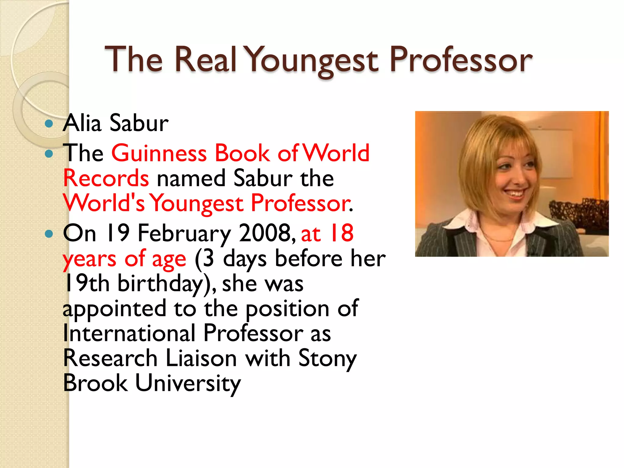 The RealYoungest Professor
 Alia Sabur
 The Guinness Book ofWorld
Records named Sabur the
World'sYoungest Professor.
 On 19 February 2008, at 18
years of age (3 days before her
19th birthday), she was
appointed to the position of
International Professor as
Research Liaison with Stony
Brook University
 