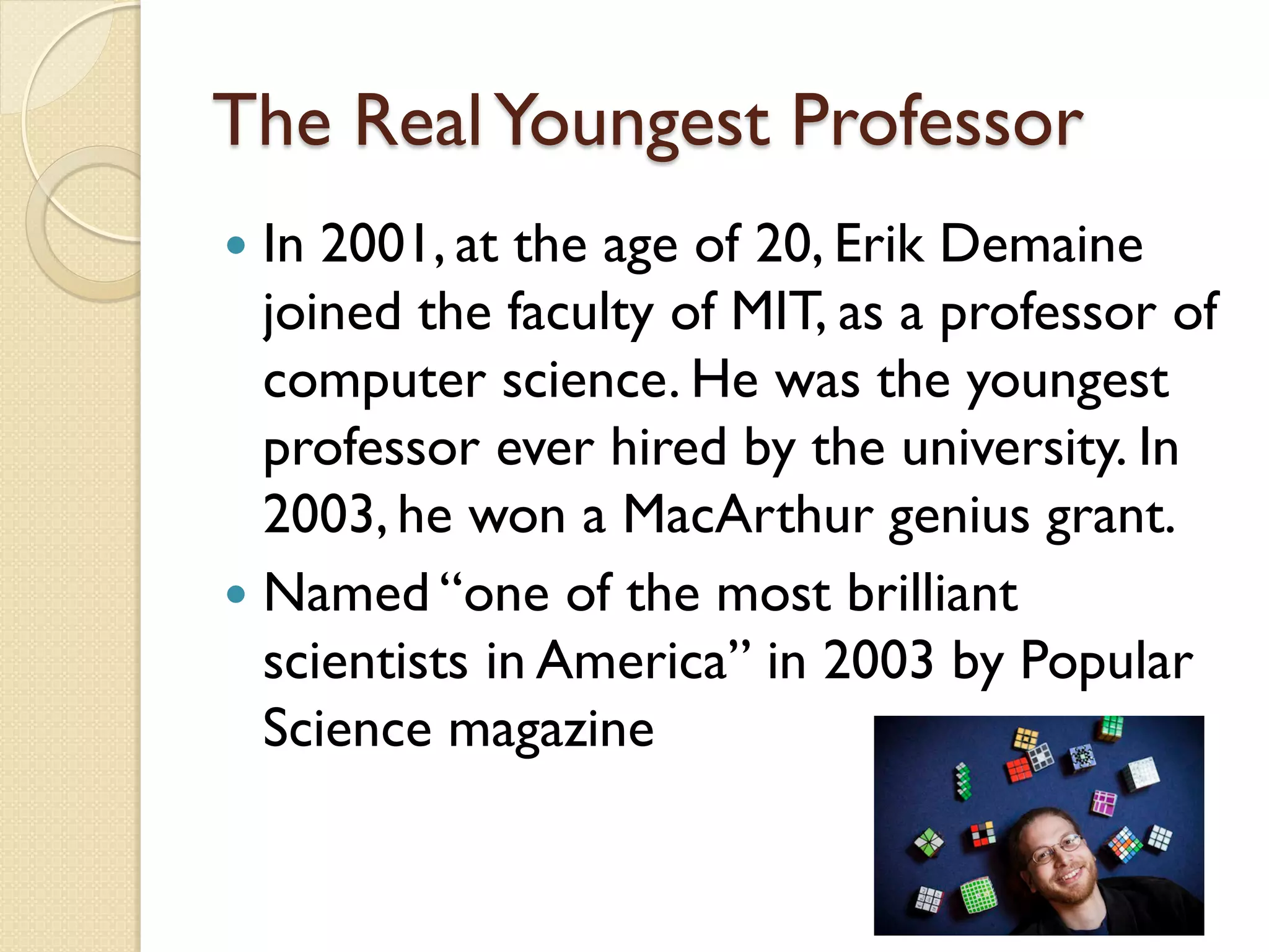 The RealYoungest Professor
 In 2001, at the age of 20, Erik Demaine
joined the faculty of MIT, as a professor of
computer science. He was the youngest
professor ever hired by the university. In
2003, he won a MacArthur genius grant.
 Named “one of the most brilliant
scientists in America” in 2003 by Popular
Science magazine
 