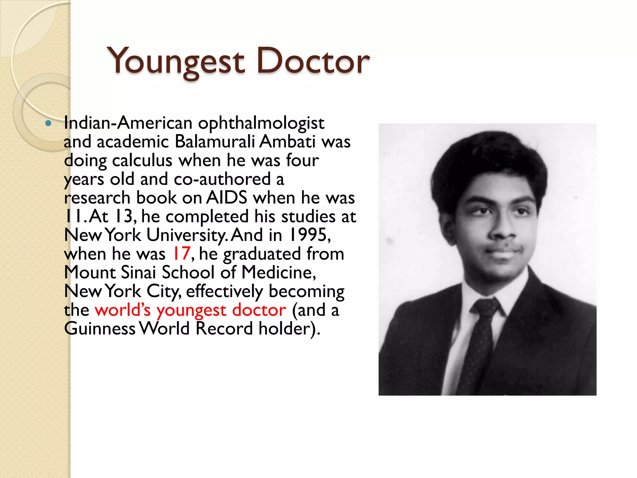 Youngest Doctor
 Indian-American ophthalmologist
and academic Balamurali Ambati was
doing calculus when he was four
years old and co-authored a
research book on AIDS when he was
11.At 13, he completed his studies at
NewYork University.And in 1995,
when he was 17, he graduated from
Mount Sinai School of Medicine,
NewYork City, effectively becoming
the world’s youngest doctor (and a
GuinnessWorld Record holder).
 