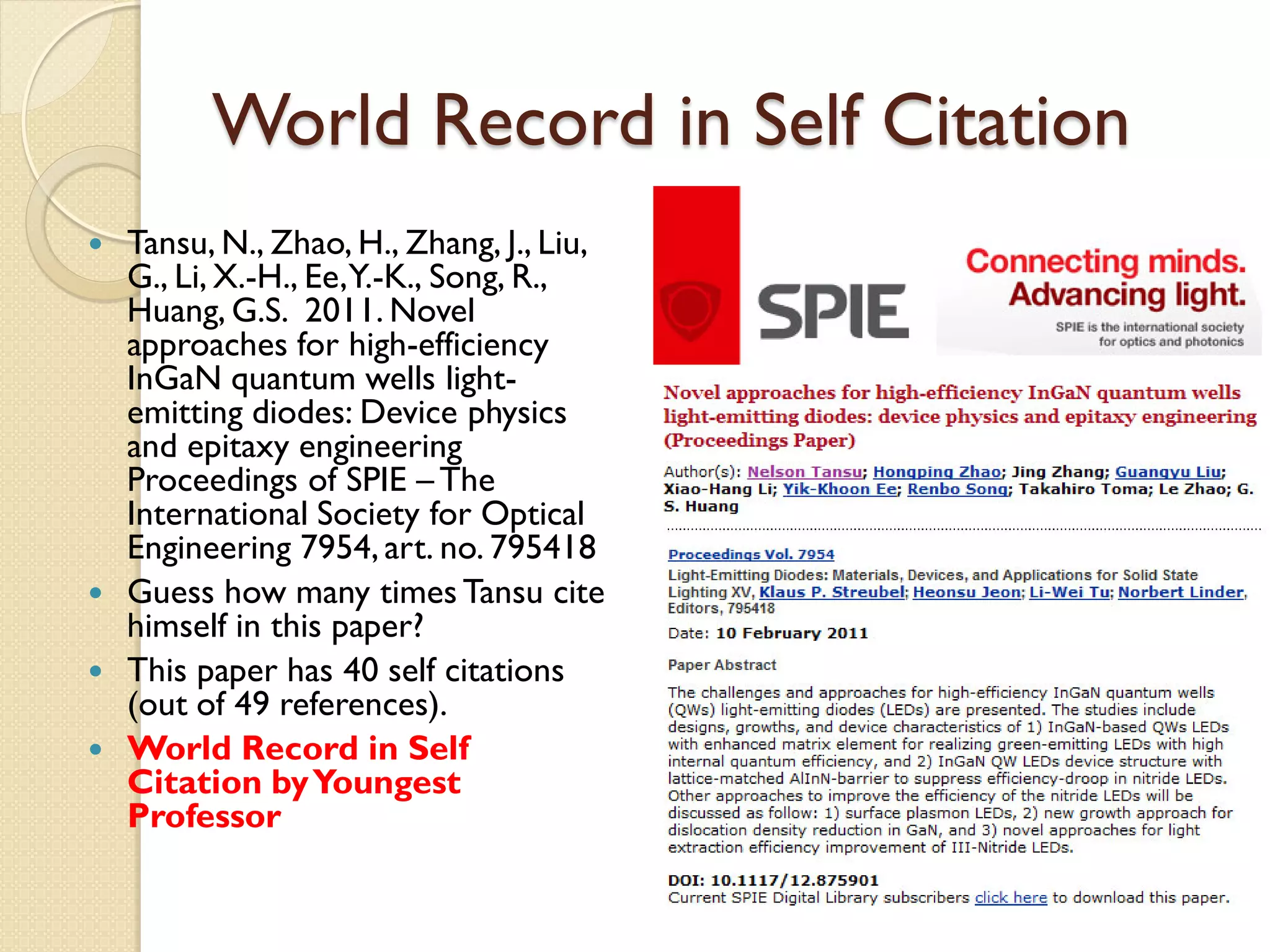 World Record in Self Citation
 Tansu, N., Zhao, H., Zhang, J., Liu,
G., Li, X.-H., Ee,Y.-K., Song, R.,
Huang, G.S. 2011. Novel
approaches for high-efficiency
InGaN quantum wells light-
emitting diodes: Device physics
and epitaxy engineering
Proceedings of SPIE – The
International Society for Optical
Engineering 7954, art. no. 795418
 Guess how many times Tansu cite
himself in this paper?
 This paper has 40 self citations
(out of 49 references).
 World Record in Self
Citation byYoungest
Professor
 