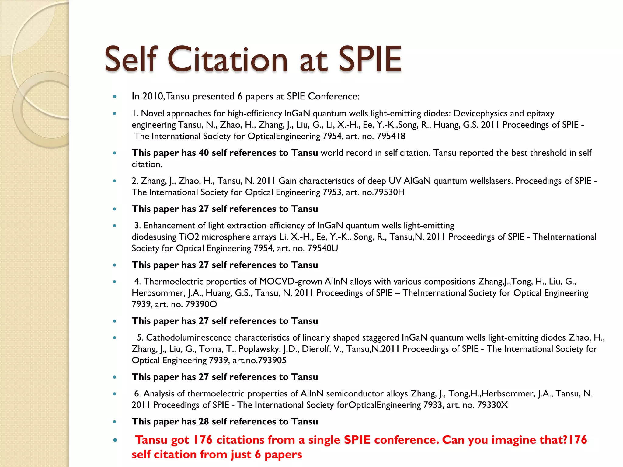 Self Citation at SPIE
 In 2010,Tansu presented 6 papers at SPIE Conference:
 1. Novel approaches for high-efficiency InGaN quantum wells light-emitting diodes: Devicephysics and epitaxy
engineering Tansu, N., Zhao, H., Zhang, J., Liu, G., Li, X.-H., Ee, Y.-K.,Song, R., Huang, G.S. 2011 Proceedings of SPIE -
The International Society for OpticalEngineering 7954, art. no. 795418
 This paper has 40 self references to Tansu world record in self citation. Tansu reported the best threshold in self
citation.
 2. Zhang, J., Zhao, H., Tansu, N. 2011 Gain characteristics of deep UV AlGaN quantum wellslasers. Proceedings of SPIE -
The International Society for Optical Engineering 7953, art. no.79530H
 This paper has 27 self references to Tansu
 3. Enhancement of light extraction efficiency of InGaN quantum wells light-emitting
diodesusing TiO2 microsphere arrays Li, X.-H., Ee, Y.-K., Song, R., Tansu,N. 2011 Proceedings of SPIE - TheInternational
Society for Optical Engineering 7954, art. no. 79540U
 This paper has 27 self references to Tansu
 4. Thermoelectric properties of MOCVD-grown AlInN alloys with various compositions Zhang,J.,Tong, H., Liu, G.,
Herbsommer, J.A., Huang, G.S., Tansu, N. 2011 Proceedings of SPIE – TheInternational Society for Optical Engineering
7939, art. no. 79390O
 This paper has 27 self references to Tansu
 5. Cathodoluminescence characteristics of linearly shaped staggered InGaN quantum wells light-emitting diodes Zhao, H.,
Zhang, J., Liu, G., Toma, T., Poplawsky, J.D., Dierolf, V., Tansu,N.2011 Proceedings of SPIE - The International Society for
Optical Engineering 7939, art.no.793905
 This paper has 27 self references to Tansu
 6. Analysis of thermoelectric properties of AlInN semiconductor alloys Zhang, J., Tong,H.,Herbsommer, J.A., Tansu, N.
2011 Proceedings of SPIE - The International Society forOpticalEngineering 7933, art. no. 79330X
 This paper has 28 self references to Tansu
 Tansu got 176 citations from a single SPIE conference. Can you imagine that?176
self citation from just 6 papers
 
