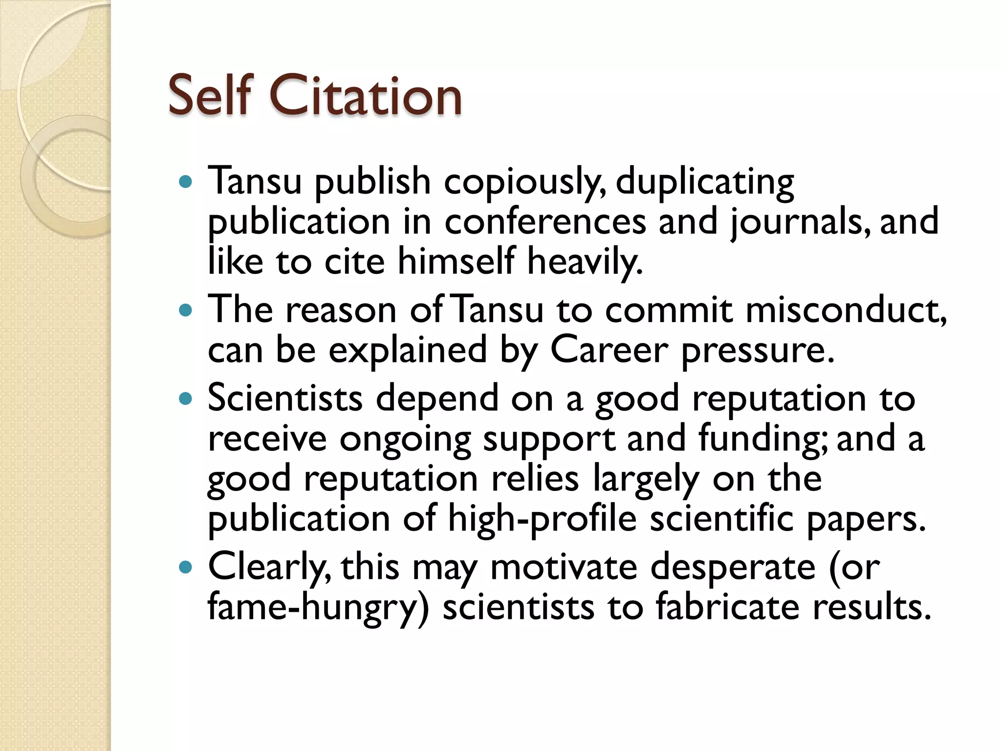 Self Citation
 Tansu publish copiously, duplicating
publication in conferences and journals, and
like to cite himself heavily.
 The reason ofTansu to commit misconduct,
can be explained by Career pressure.
 Scientists depend on a good reputation to
receive ongoing support and funding; and a
good reputation relies largely on the
publication of high-profile scientific papers.
 Clearly, this may motivate desperate (or
fame-hungry) scientists to fabricate results.
 