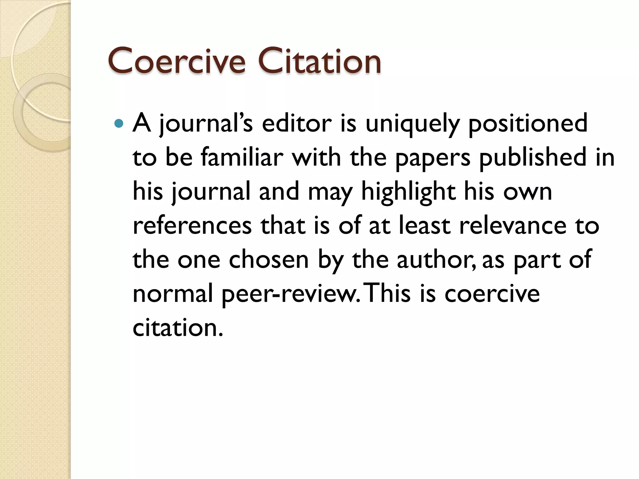 Coercive Citation
 A journal’s editor is uniquely positioned
to be familiar with the papers published in
his journal and may highlight his own
references that is of at least relevance to
the one chosen by the author, as part of
normal peer-review.This is coercive
citation.
 