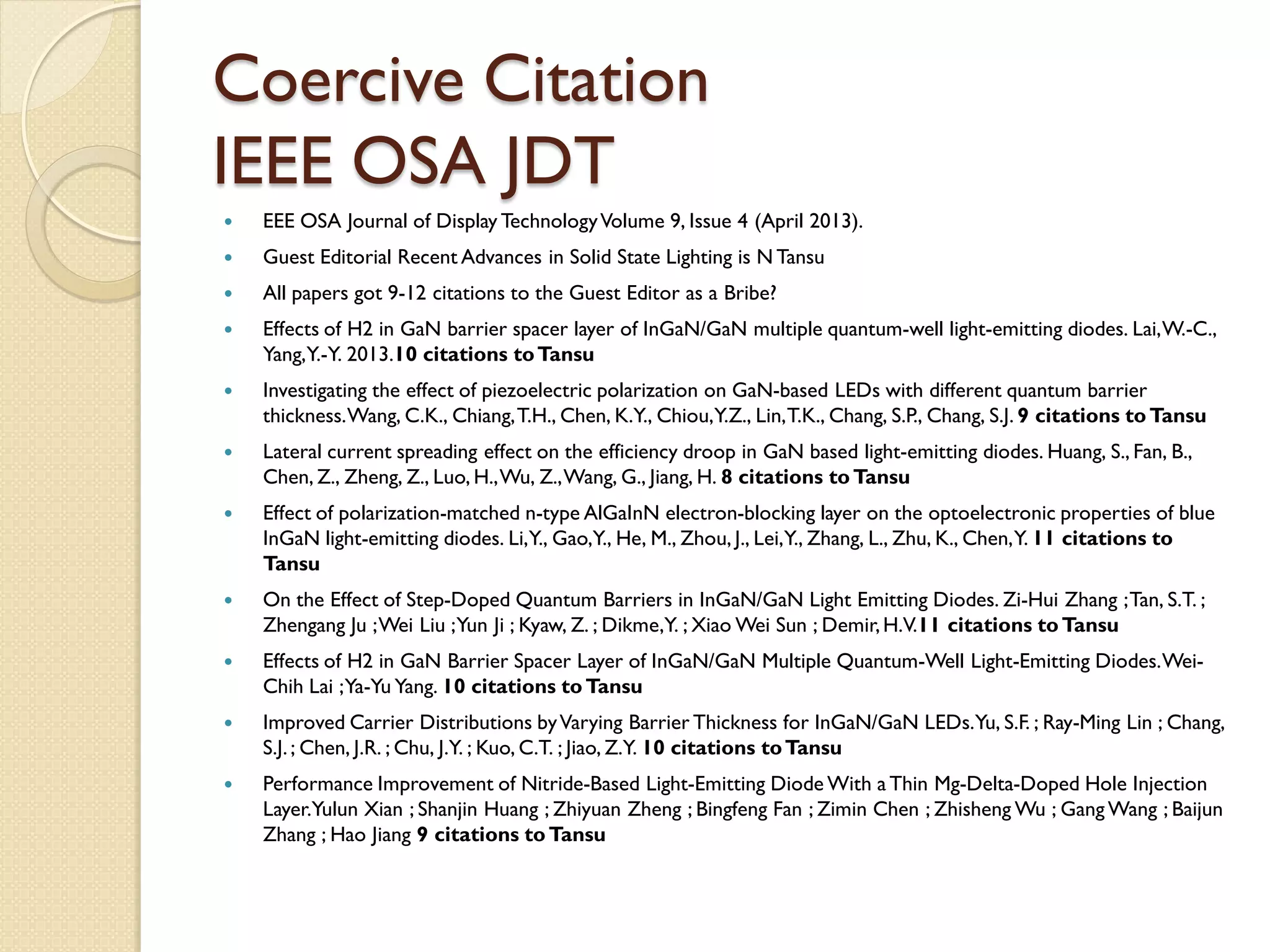 Coercive Citation
IEEE OSA JDT
 EEE OSA Journal of Display TechnologyVolume 9, Issue 4 (April 2013).
 Guest Editorial Recent Advances in Solid State Lighting is N Tansu
 All papers got 9-12 citations to the Guest Editor as a Bribe?
 Effects of H2 in GaN barrier spacer layer of InGaN/GaN multiple quantum-well light-emitting diodes. Lai,W.-C.,
Yang,Y.-Y. 2013.10 citations toTansu
 Investigating the effect of piezoelectric polarization on GaN-based LEDs with different quantum barrier
thickness.Wang, C.K., Chiang,T.H., Chen, K.Y., Chiou,Y.Z., Lin,T.K., Chang, S.P., Chang, S.J. 9 citations toTansu
 Lateral current spreading effect on the efficiency droop in GaN based light-emitting diodes. Huang, S., Fan, B.,
Chen, Z., Zheng, Z., Luo, H.,Wu, Z.,Wang, G., Jiang, H. 8 citations toTansu
 Effect of polarization-matched n-type AlGaInN electron-blocking layer on the optoelectronic properties of blue
InGaN light-emitting diodes. Li,Y., Gao,Y., He, M., Zhou, J., Lei,Y., Zhang, L., Zhu, K., Chen,Y. 11 citations to
Tansu
 On the Effect of Step-Doped Quantum Barriers in InGaN/GaN Light Emitting Diodes. Zi-Hui Zhang ;Tan, S.T. ;
Zhengang Ju ;Wei Liu ;Yun Ji ; Kyaw, Z. ; Dikme,Y. ; Xiao Wei Sun ; Demir,H.V.11 citations toTansu
 Effects of H2 in GaN Barrier Spacer Layer of InGaN/GaN Multiple Quantum-Well Light-Emitting Diodes.Wei-
Chih Lai ;Ya-Yu Yang. 10 citations toTansu
 Improved Carrier Distributions byVarying Barrier Thickness for InGaN/GaN LEDs.Yu, S.F. ; Ray-Ming Lin ; Chang,
S.J.; Chen, J.R. ; Chu, J.Y. ; Kuo, C.T. ; Jiao, Z.Y. 10 citations toTansu
 Performance Improvement of Nitride-Based Light-Emitting Diode With a Thin Mg-Delta-Doped Hole Injection
Layer.Yulun Xian ; Shanjin Huang ; Zhiyuan Zheng ; Bingfeng Fan ; Zimin Chen ; Zhisheng Wu ; Gang Wang ; Baijun
Zhang ; Hao Jiang 9 citations toTansu
 