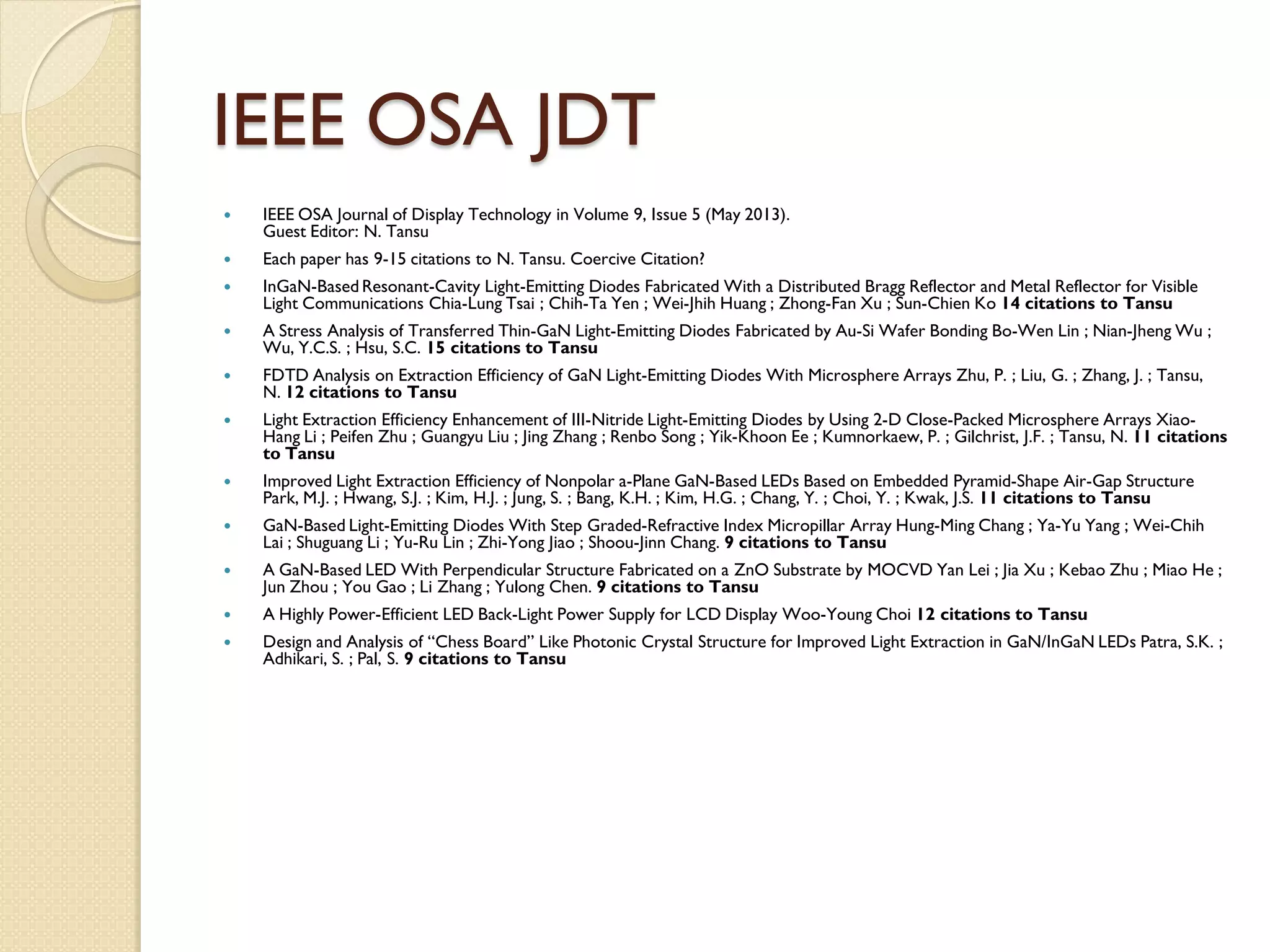 IEEE OSA JDT
 IEEE OSA Journal of Display Technology in Volume 9, Issue 5 (May 2013).
Guest Editor: N. Tansu
 Each paper has 9-15 citations to N. Tansu. Coercive Citation?
 InGaN-Based Resonant-Cavity Light-Emitting Diodes Fabricated With a Distributed Bragg Reflector and Metal Reflector for Visible
Light Communications Chia-Lung Tsai ; Chih-Ta Yen ; Wei-Jhih Huang ; Zhong-Fan Xu ; Sun-Chien Ko 14 citations to Tansu
 A Stress Analysis of Transferred Thin-GaN Light-Emitting Diodes Fabricated by Au-Si Wafer Bonding Bo-Wen Lin ; Nian-Jheng Wu ;
Wu, Y.C.S. ; Hsu, S.C. 15 citations to Tansu
 FDTD Analysis on Extraction Efficiency of GaN Light-Emitting Diodes With Microsphere Arrays Zhu, P. ; Liu, G. ; Zhang, J. ; Tansu,
N. 12 citations to Tansu
 Light Extraction Efficiency Enhancement of III-Nitride Light-Emitting Diodes by Using 2-D Close-Packed Microsphere Arrays Xiao-
Hang Li ; Peifen Zhu ; Guangyu Liu ; Jing Zhang ; Renbo Song ; Yik-Khoon Ee ; Kumnorkaew, P. ; Gilchrist, J.F. ; Tansu, N. 11 citations
to Tansu
 Improved Light Extraction Efficiency of Nonpolar a-Plane GaN-Based LEDs Based on Embedded Pyramid-Shape Air-Gap Structure
Park, M.J. ; Hwang, S.J. ; Kim, H.J. ; Jung, S. ; Bang, K.H. ; Kim, H.G. ; Chang, Y. ; Choi, Y. ; Kwak, J.S. 11 citations to Tansu
 GaN-Based Light-Emitting Diodes With Step Graded-Refractive Index Micropillar Array Hung-Ming Chang ; Ya-Yu Yang ; Wei-Chih
Lai ; Shuguang Li ; Yu-Ru Lin ; Zhi-Yong Jiao ; Shoou-Jinn Chang. 9 citations to Tansu
 A GaN-Based LED With Perpendicular Structure Fabricated on a ZnO Substrate by MOCVD Yan Lei ; Jia Xu ; Kebao Zhu ; Miao He ;
Jun Zhou ; You Gao ; Li Zhang ; Yulong Chen. 9 citations to Tansu
 A Highly Power-Efficient LED Back-Light Power Supply for LCD Display Woo-Young Choi 12 citations to Tansu
 Design and Analysis of “Chess Board” Like Photonic Crystal Structure for Improved Light Extraction in GaN/InGaN LEDs Patra, S.K. ;
Adhikari, S. ; Pal, S. 9 citations to Tansu
 