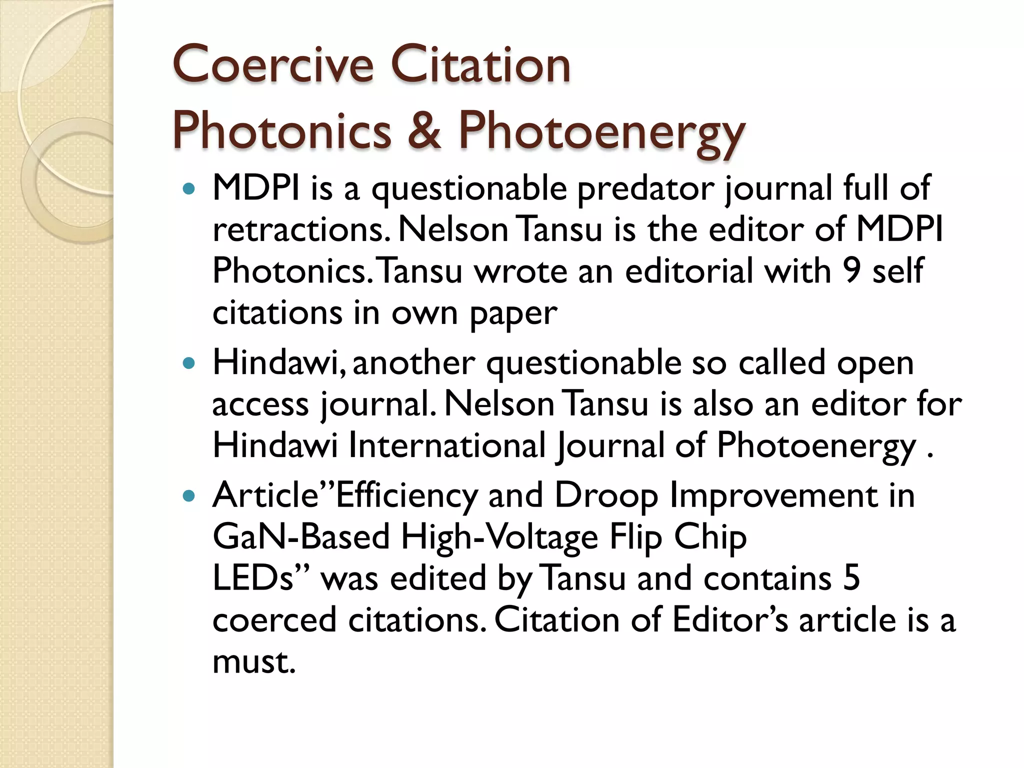Coercive Citation
Photonics & Photoenergy
 MDPI is a questionable predator journal full of
retractions.NelsonTansu is the editor of MDPI
Photonics.Tansu wrote an editorial with 9 self
citations in own paper
 Hindawi,another questionable so called open
access journal. NelsonTansu is also an editor for
Hindawi International Journal of Photoenergy .
 Article”Efficiency and Droop Improvement in
GaN-Based High-Voltage Flip Chip
LEDs” was edited byTansu and contains 5
coerced citations. Citation of Editor’s article is a
must.
 