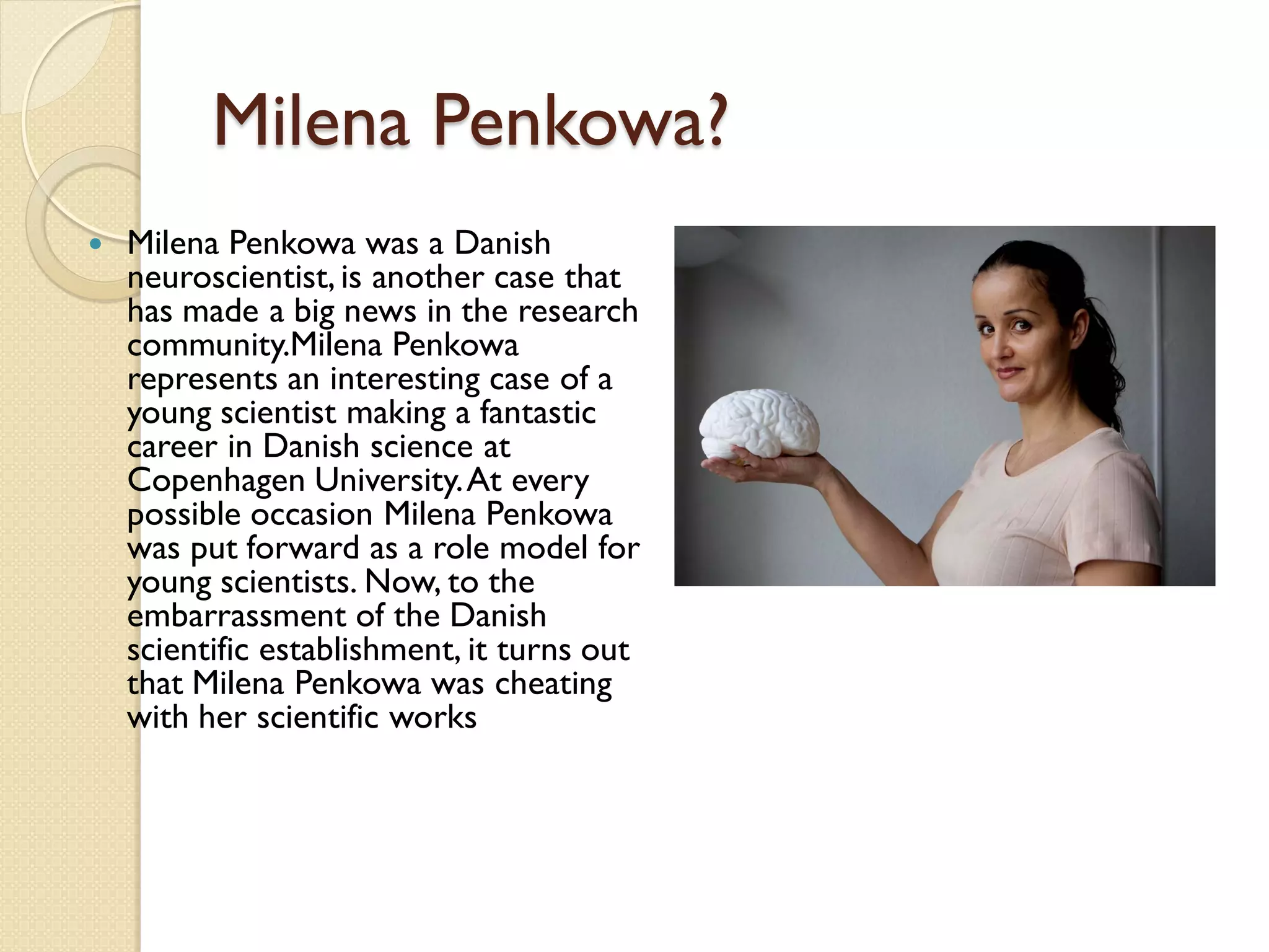 Milena Penkowa?
 Milena Penkowa was a Danish
neuroscientist, is another case that
has made a big news in the research
community.Milena Penkowa
represents an interesting case of a
young scientist making a fantastic
career in Danish science at
Copenhagen University.At every
possible occasion Milena Penkowa
was put forward as a role model for
young scientists. Now, to the
embarrassment of the Danish
scientific establishment, it turns out
that Milena Penkowa was cheating
with her scientific works
 