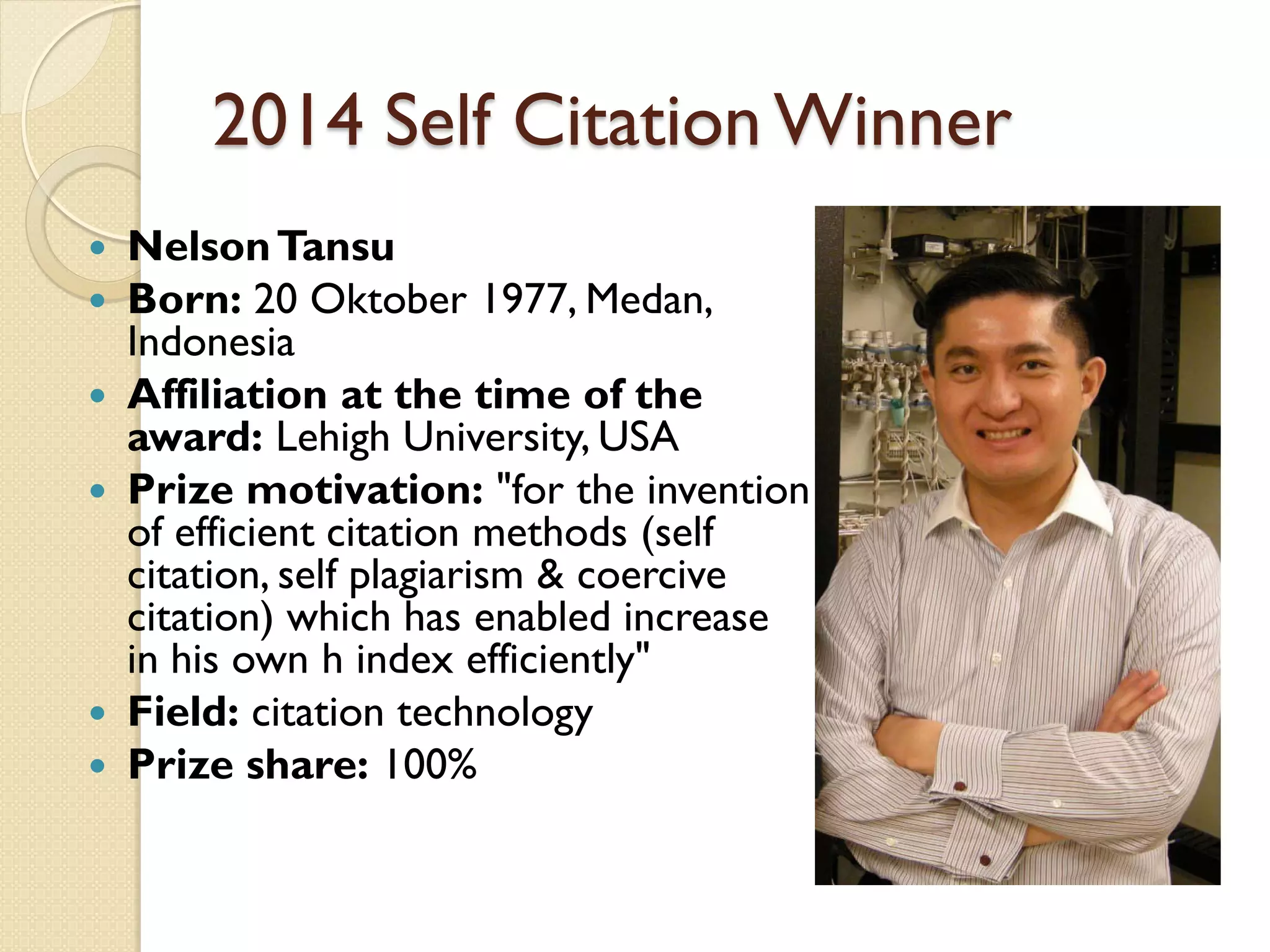2014 Self Citation Winner
 NelsonTansu
 Born: 20 Oktober 1977, Medan,
Indonesia
 Affiliation at the time of the
award: Lehigh University, USA
 Prize motivation: "for the invention
of efficient citation methods (self
citation, self plagiarism & coercive
citation) which has enabled increase
in his own h index efficiently"
 Field: citation technology
 Prize share: 100%
 