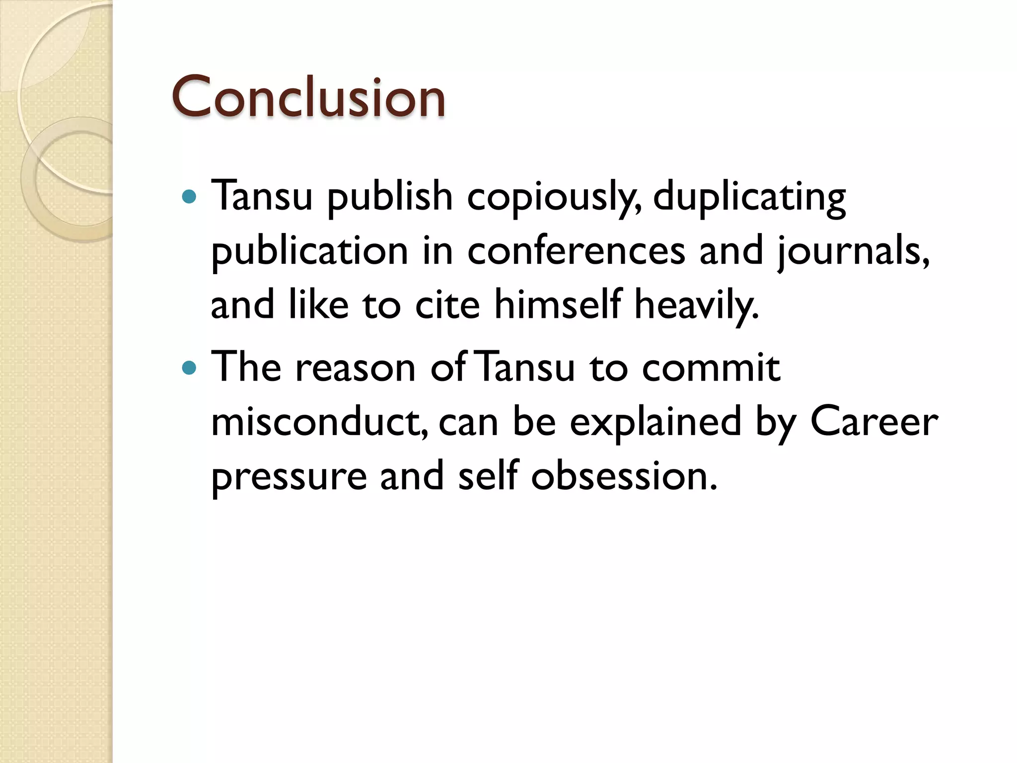Conclusion
 Tansu publish copiously, duplicating
publication in conferences and journals,
and like to cite himself heavily.
 The reason of Tansu to commit
misconduct, can be explained by Career
pressure and self obsession.
 