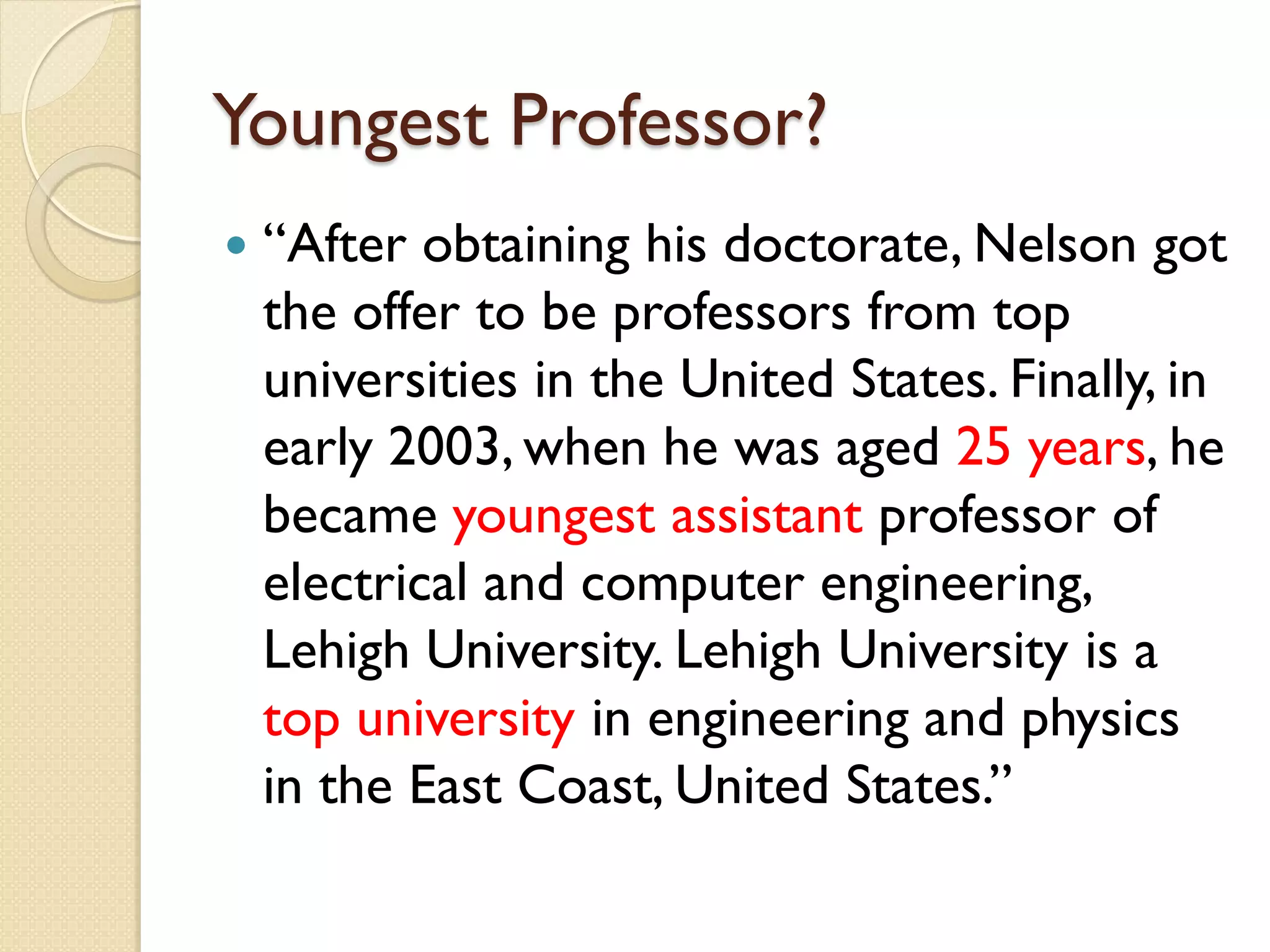Youngest Professor?
 “After obtaining his doctorate, Nelson got
the offer to be professors from top
universities in the United States. Finally, in
early 2003, when he was aged 25 years, he
became youngest assistant professor of
electrical and computer engineering,
Lehigh University. Lehigh University is a
top university in engineering and physics
in the East Coast, United States.”
 