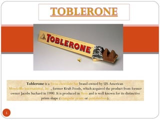 1
Toblerone is a Swiss chocolate bar brand owned by US-American
Mondel z International, Inc.ē , former Kraft Foods, which acquired the product from former
owner Jacobs Suchard in 1990. It is produced in Bern and is well known for its distinctive
prism shape (triangular prism or pentahedron).
 