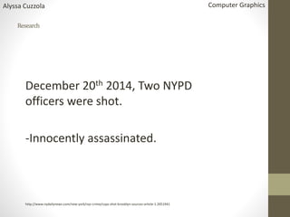 Research
December 20th 2014, Two NYPD
officers were shot.
-Innocently assassinated.
http://www.nydailynews.com/new-york/nyc-crime/cops-shot-brooklyn-sources-article-1.2051941
Alyssa Cuzzola Computer Graphics
 