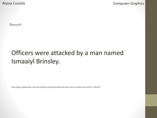 Research
Officers were attacked by a man named
Ismaaiyl Brinsley.
http://www.nydailynews.com/new-york/pal-ismaaiyl-brinsley-describes-smart-transient-man-article-1.2052537
Alyssa Cuzzola Computer Graphics
 