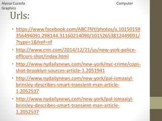 Urls:
• https://www.facebook.com/ABC7NY/photos/a.10150159
356494091.298144.31160214090/10152653812449091/
?type=1&fref=nf
• http://www.cnn.com/2014/12/21/us/new-york-police-
officers-shot/index.html
• http://www.nydailynews.com/new-york/nyc-crime/cops-
shot-brooklyn-sources-article-1.2051941
• http://www.nydailynews.com/new-york/pal-ismaaiyl-
brinsley-describes-smart-transient-man-article-
1.2052537
• http://www.nydailynews.com/new-york/pal-ismaaiyl-
brinsley-describes-smart-transient-man-article-
1.2052537
Alyssa Cuzzola Computer
Graphics
 