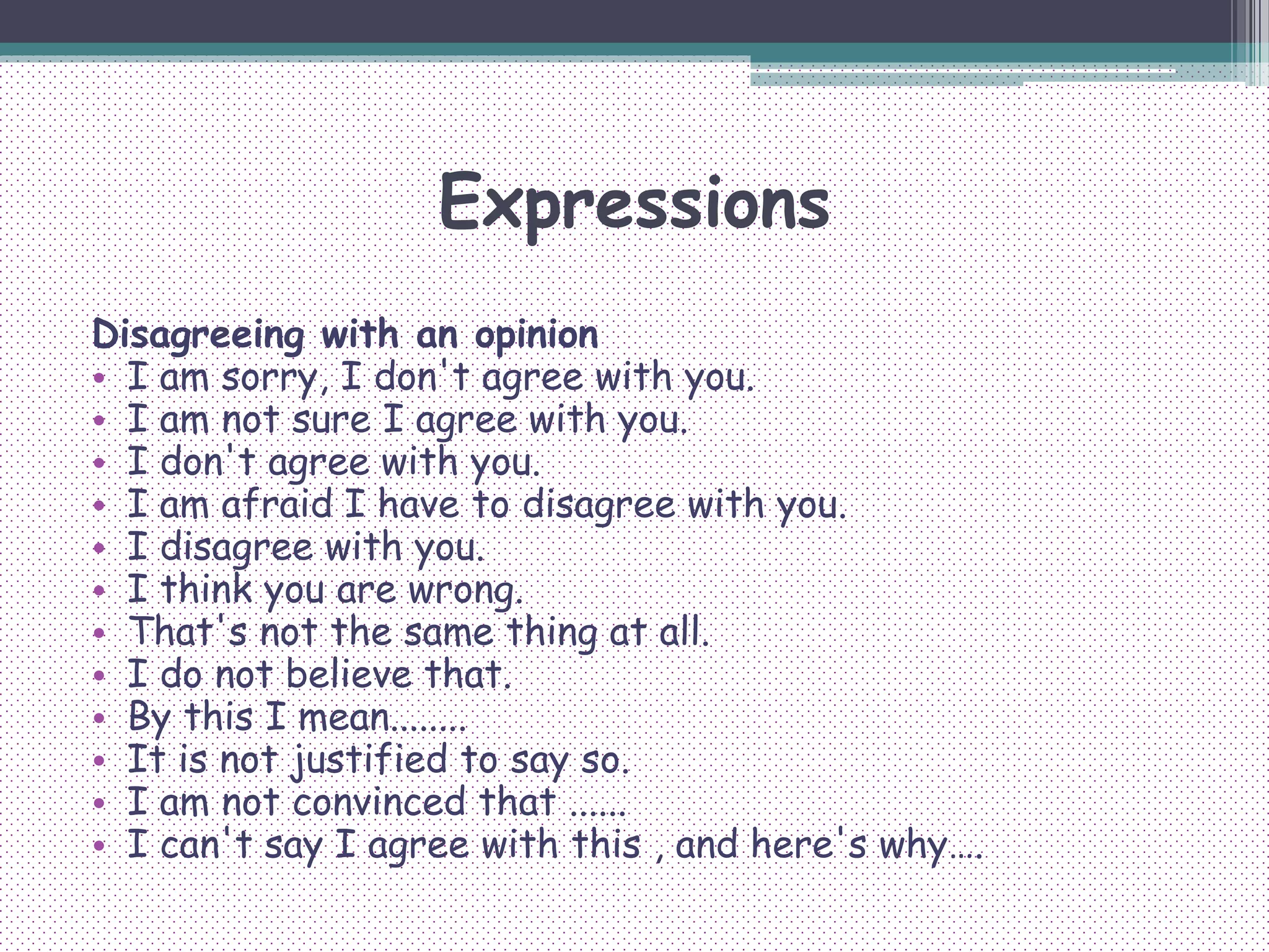 Expressions
Disagreeing with an opinion
• I am sorry, I don't agree with you.
• I am not sure I agree with you.
• I don't agree with you.
• I am afraid I have to disagree with you.
• I disagree with you.
• I think you are wrong.
• That's not the same thing at all.
• I do not believe that.
• By this I mean........
• It is not justified to say so.
• I am not convinced that ......
• I can't say I agree with this , and here's why….
 