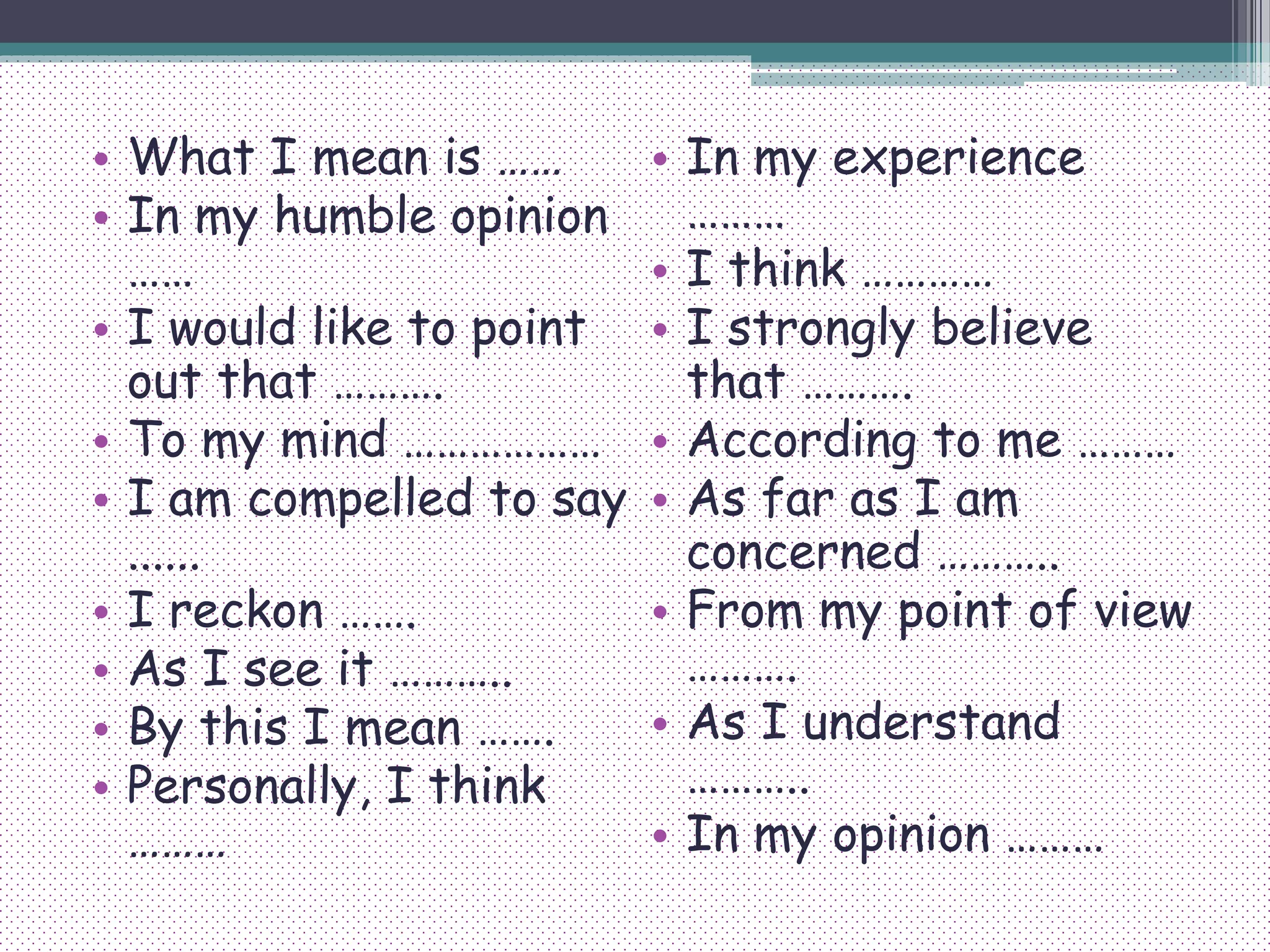• What I mean is ……
• In my humble opinion
……
• I would like to point
out that ……….
• To my mind ………………
• I am compelled to say
......
• I reckon …….
• As I see it ………..
• By this I mean …….
• Personally, I think
………
• In my experience
………
• I think …………
• I strongly believe
that ……….
• According to me ………
• As far as I am
concerned ………..
• From my point of view
……….
• As I understand
………..
• In my opinion ………
 