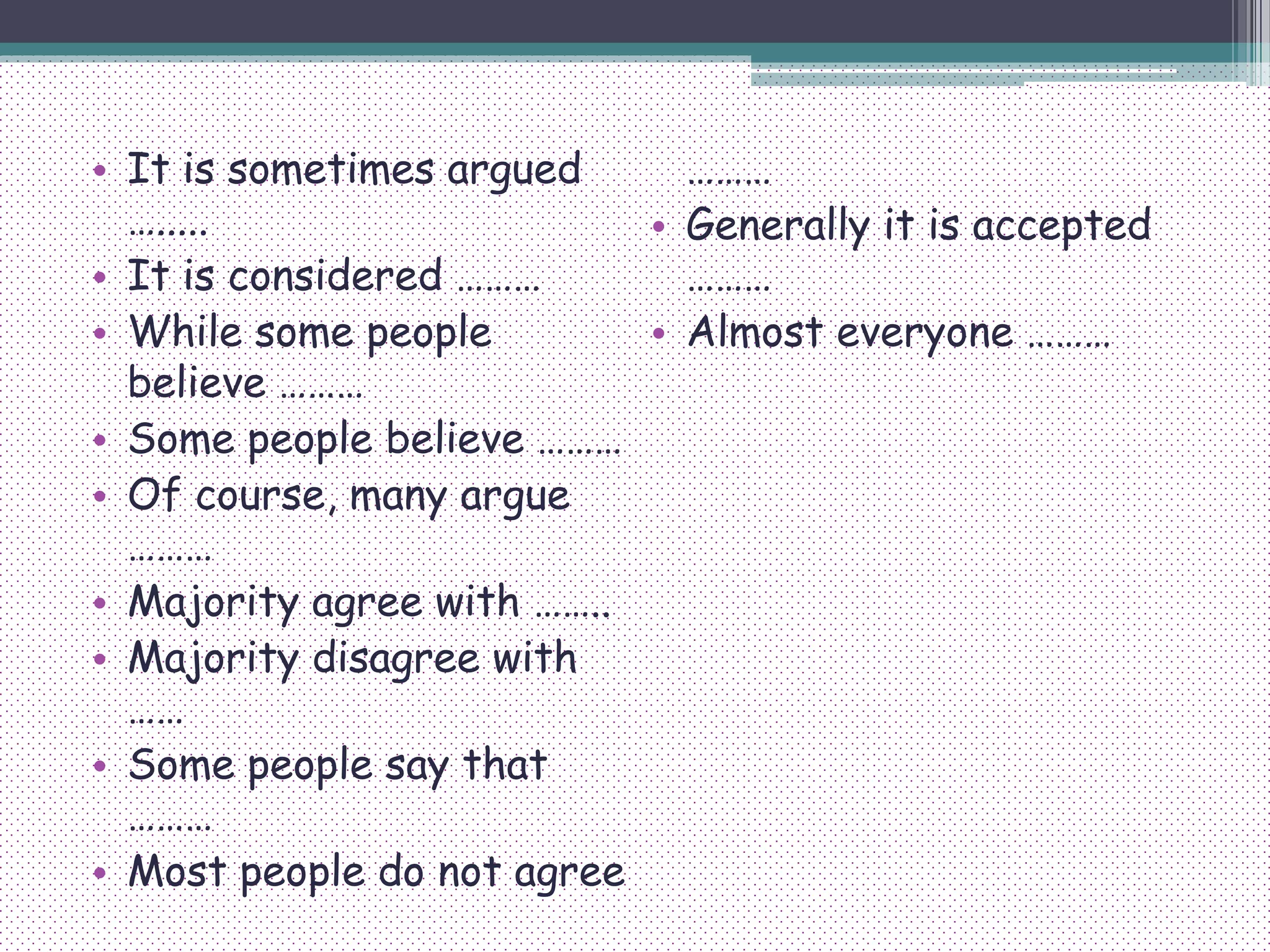 • It is sometimes argued
….....
• It is considered ………
• While some people
believe ………
• Some people believe ………
• Of course, many argue
………
• Majority agree with ……..
• Majority disagree with
……
• Some people say that
………
• Most people do not agree
………
• Generally it is accepted
………
• Almost everyone ………
 