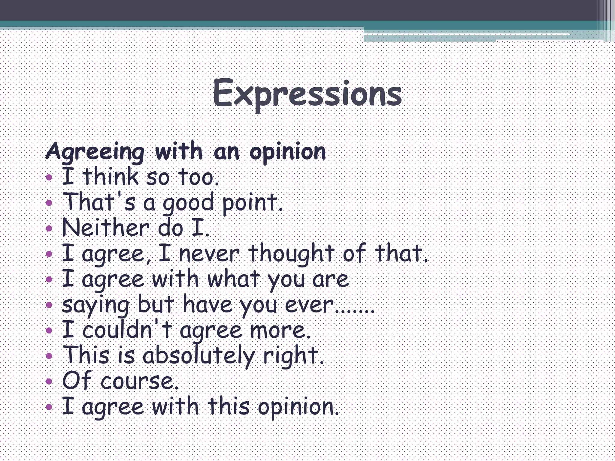 Expressions
Agreeing with an opinion
• I think so too.
• That's a good point.
• Neither do I.
• I agree, I never thought of that.
• I agree with what you are
• saying but have you ever.......
• I couldn't agree more.
• This is absolutely right.
• Of course.
• I agree with this opinion.
 