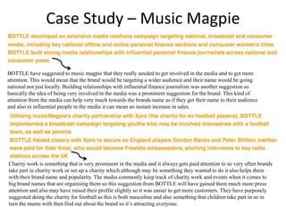 Case Study – Music Magpie
BOTTLE have suggested to music magpie that they really needed to get involved in the media and to get more
attention. This would mean that the brand would be targeting a wider audience and their name would be going
national not just locally. Building relationships with influential finance journalists was another suggestion so
basically the idea of being very involved in the media was a prominent suggestion for the brand. This kind of
attention from the media can help very much towards the brands name as if they get their name to their audience
and also to influential people in the media it can mean an instant increase in sales.
Charity work is something that is very prominent in the media and it always gets paid attention to so very often brands
take part in charity work or set up a charity which although may be something they wanted to do it also helps them
with their brand name and popularity. The media commonly keep track of charity work and events when it comes to
big brand names that are organising them so this suggestion from BOTTLE will have gained them much more press
attention and also may have raised their profile slightly so it was easier to get more customers. They have purposely
suggested doing the charity for football as this is both masculine and also something that children take part in so in
turn the mums with then find out about the brand so it’s attracting everyone.
 