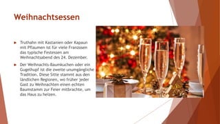 Weihnachtsessen
 Truthahn mit Kastanien oder Kapaun
mit Pflaumen ist für viele Franzosen
das typische Festessen am
Weihnachtsabend des 24. Dezember.
 Der Weihnachts-Baumkuchen oder ein
Gugelhupf ist die zweite unumgängliche
Tradition. Diese Sitte stammt aus den
ländlichen Regionen, wo früher jeder
Gast zu Weihnachten einen echten
Baumstamm zur Feier mitbrachte, um
das Haus zu heizen.
 