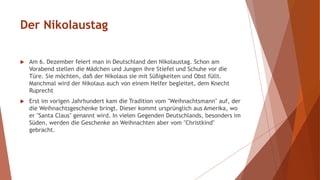 Der Nikolaustag
 Am 6. Dezember feiert man in Deutschland den Nikolaustag. Schon am
Vorabend stellen die Mädchen und Jungen ihre Stiefel und Schuhe vor die
Türe. Sie möchten, daß der Nikolaus sie mit Süßigkeiten und Obst füllt.
Manchmal wird der Nikolaus auch von einem Helfer begleitet, dem Knecht
Ruprecht
 Erst im vorigen Jahrhundert kam die Tradition vom "Weihnachtsmann" auf, der
die Weihnachtsgeschenke bringt. Dieser kommt ursprünglich aus Amerika, wo
er "Santa Claus" genannt wird. In vielen Gegenden Deutschlands, besonders im
Süden, werden die Geschenke an Weihnachten aber vom "Christkind"
gebracht.
 
