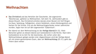 Weihnachten
 Das Christkind und das Verteilen der Geschenke, die sogenannte
"Bescherung", gehören zu Weihnachten. Seit dem 16. Jahrhundert gibt es
diesen Brauch. Das Christkind schickte damals einen Beutel mit fünf Dingen
ins Haus: Spielzeug, Süßigkeiten, einem Geldstück, einem Kleidungsstück und
Sachen für die Schule. Erst als die Weihnachtsgeschenke immer zahlreicher
wurden, legte man sie auf den sogenannten "Gabentisch".
 Der Abend vor dem Weihnachtstag ist der Heilige Abend(24.12). Viele
Menschen gehen an diesem Abend zum Gottesdienst in die Kirche. Nach dem
Gottesdienst ist es Zeit für die Geschenke, die vorher unter den
Weihnachtsbaum gelegt worden sind. Abgeschlossen wird der Heilige Abend
oft mit einem gemeinsamen Essen, aber am Weihnachtstag (25.12.) geht das
Feiern dann weiter
 