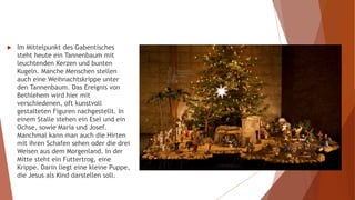  Im Mittelpunkt des Gabentisches
steht heute ein Tannenbaum mit
leuchtenden Kerzen und bunten
Kugeln. Manche Menschen stellen
auch eine Weihnachtskrippe unter
den Tannenbaum. Das Ereignis von
Bethlehem wird hier mit
verschiedenen, oft kunstvoll
gestalteten Figuren nachgestellt. In
einem Stalle stehen ein Esel und ein
Ochse, sowie Maria und Josef.
Manchmal kann man auch die Hirten
mit ihren Schafen sehen oder die drei
Weisen aus dem Morgenland. In der
Mitte steht ein Futtertrog, eine
Krippe. Darin liegt eine kleine Puppe,
die Jesus als Kind darstellen soll.
 