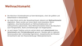 Weihnachtsmarkt
 Der Münchner Christkindlmarkt auf dem Marienplatz, einer der größten und
bekanntesten in Deutschland.
 An vielen Orten wird in der Vorweihnachtszeit (Advent) ein Weihnachtsmarkt
abgehalten. Dabei werden auf einem Markt meist besondere Waren
angeboten, etwa Kunsthandwerk zur Weihnachtsdekoration und
weihnachtliche Lebensmittel. Viele Weihnachtsmärkte bieten den Besuchern
auch Fahrgeschäfte, Musik und Darbietungen wie Krippenspiele.
 Je nach lokaler Tradition wird ein solcher Markt auch Adventsmarkt bzw.
Adventmarkt oder Christkindlesmarkt genannt. Daneben gibt es regionale
Namenszusätze oder vollständige Eigennamen, beispielsweise den Dresdner
Striezelmarkt oder den Neubrandenburger Weberglockenmarkt.
 