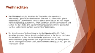Weihnachten
 Das Christkind und das Verteilen der Geschenke, die sogenannte
"Bescherung", gehören zu Weihnachten. Seit dem 16. Jahrhundert gibt es
diesen Brauch. Das Christkind schickte damals einen Beutel mit fünf Dingen
ins Haus: Spielzeug, Süßigkeiten, einem Geldstück, einem Kleidungsstück und
Sachen für die Schule. Erst als die Weihnachtsgeschenke immer zahlreicher
wurden, legte man sie auf den sogenannten "Gabentisch".
 Der Abend vor dem Weihnachtstag ist der Heilige Abend(24.12). Viele
Menschen gehen an diesem Abend zum Gottesdienst in die Kirche. Nach dem
Gottesdienst ist es Zeit für die Geschenke, die vorher unter den
Weihnachtsbaum gelegt worden sind. Abgeschlossen wird der Heilige Abend
oft mit einem gemeinsamen Essen, aber am Weihnachtstag (25.12.) geht das
Feiern dann weiter
 
