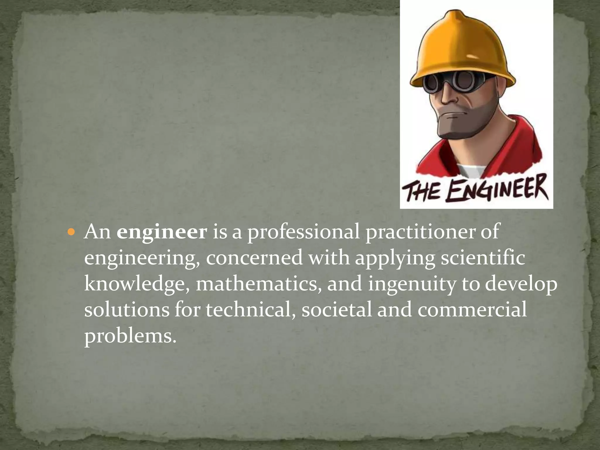  An engineer is a professional practitioner of
engineering, concerned with applying scientific
knowledge, mathematics, and ingenuity to develop
solutions for technical, societal and commercial
problems.