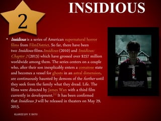 INSIDIOUS
• Insidious is a series of American supernatural horror
films from FilmDistrict. So far, there have been
two Insidious films.Insidious (2010) and Insidious:
Chapter 2 (2013) which have grossed over $257 million
worldwide among them. The series centers on a couple
who, after their son inexplicably enters a comatose state
and becomes a vessel for ghosts in an astral dimension,
are continuously haunted by demons of the further until
they seek from the family what they dread. Life. The
films were directed by James Wan with a third film
currently in development.[1] It has been confirmed
that Insidious 3 will be released in theaters on May 29,
2015.
KLARIZZ JOY P. BATO
2
 