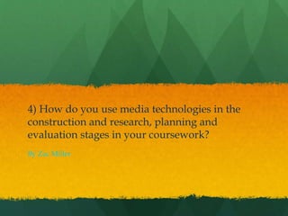 4) How do you use media technologies in the
construction and research, planning and
evaluation stages in your coursework?
By Zac Miller
 