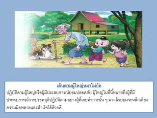 เดินตามผู้ใหญ่หมาไม่กัด
ปฏิบัติตามผู้ใหญ่หรือผู้มีประสบการณ์ย่อมปลอดภัย ผู้ใหญ่ในที่นี้หมายถึงผู้ที่มี
ประสบการณ์การประพฤติปฏิบัติตามอย่างผู้ที่เคยทาการนั้น ๆ มาแล้วย่อมจะหลีกเลี่ยง
ความผิดพลาดและสาเร็จได้ด้วยดี
 