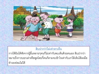 สิบปากว่าไม่เท่าตาเห็น
การได้ยินได้ฟังจากผู้อื่นหลายๆคนก็ไม่เท่ากับพบเห็นด้วยตนเอง สิบปากว่า
หมายถึงการบอกเล่าหรือพูดโดยกี่คนก็ตามจะเข้าใจเท่ากับเราได้เห็นได้ลงมือ
ทาเองย่อมไม่ได้
 