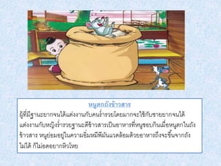 หนูตกถังข้าวสาร
ผู้ที่มีฐานะยากจนได้แต่งงานกับคนร่ารวยโดยมากจะใช้กับชายยากจนได้
แต่งงานกับหญิงร่ารวยฐานะดีข้าวสารเป็นอาหารที่หนูชอบกินเมื่อหนูตกในถัง
ข้าวสาร หนูย่อมอยู่ในความอิ่มหมีพีมันแวดล้อมด้วยอาหารถึงจะขึ้นจากถัง
ไม่ได้ ก็ไม่อดอยากหิวโหย
 