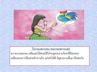 ไก่งามเพราะขน คนงามเพราะแต่ง
ความงามของคน เสริมแต่งให้สวยได้ไก่จะดูสวยงามก็ตรงที่มีขนสวย
เหมือนคนหากได้แต่งหน้าทาแป้ ง แต่งตัวให้ดี ก็ดูสวยงามขึ้นมาได้เช่นกัน
 