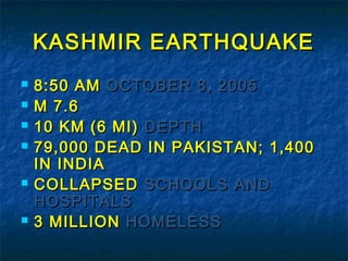 KASHMIR EARTHQUAKEKASHMIR EARTHQUAKE
 8:50 AM8:50 AM OCTOBER 8, 2005OCTOBER 8, 2005
 M 7.6M 7.6
 10 KM (6 MI)10 KM (6 MI) DEPTHDEPTH
 79,000 DEAD IN PAKISTAN; 1,40079,000 DEAD IN PAKISTAN; 1,400
IN INDIAIN INDIA
 COLLAPSEDCOLLAPSED SCHOOLS ANDSCHOOLS AND
HOSPITALSHOSPITALS
 3 MILLION3 MILLION HOMELESSHOMELESS
 