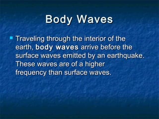  Traveling through the interior of theTraveling through the interior of the
earth, earth, body wavesbody waves arrive before the arrive before the
surface waves emitted by an earthquake.surface waves emitted by an earthquake.
These waves are of a higherThese waves are of a higher
frequency than surface waves.frequency than surface waves.
Body WavesBody Waves
 