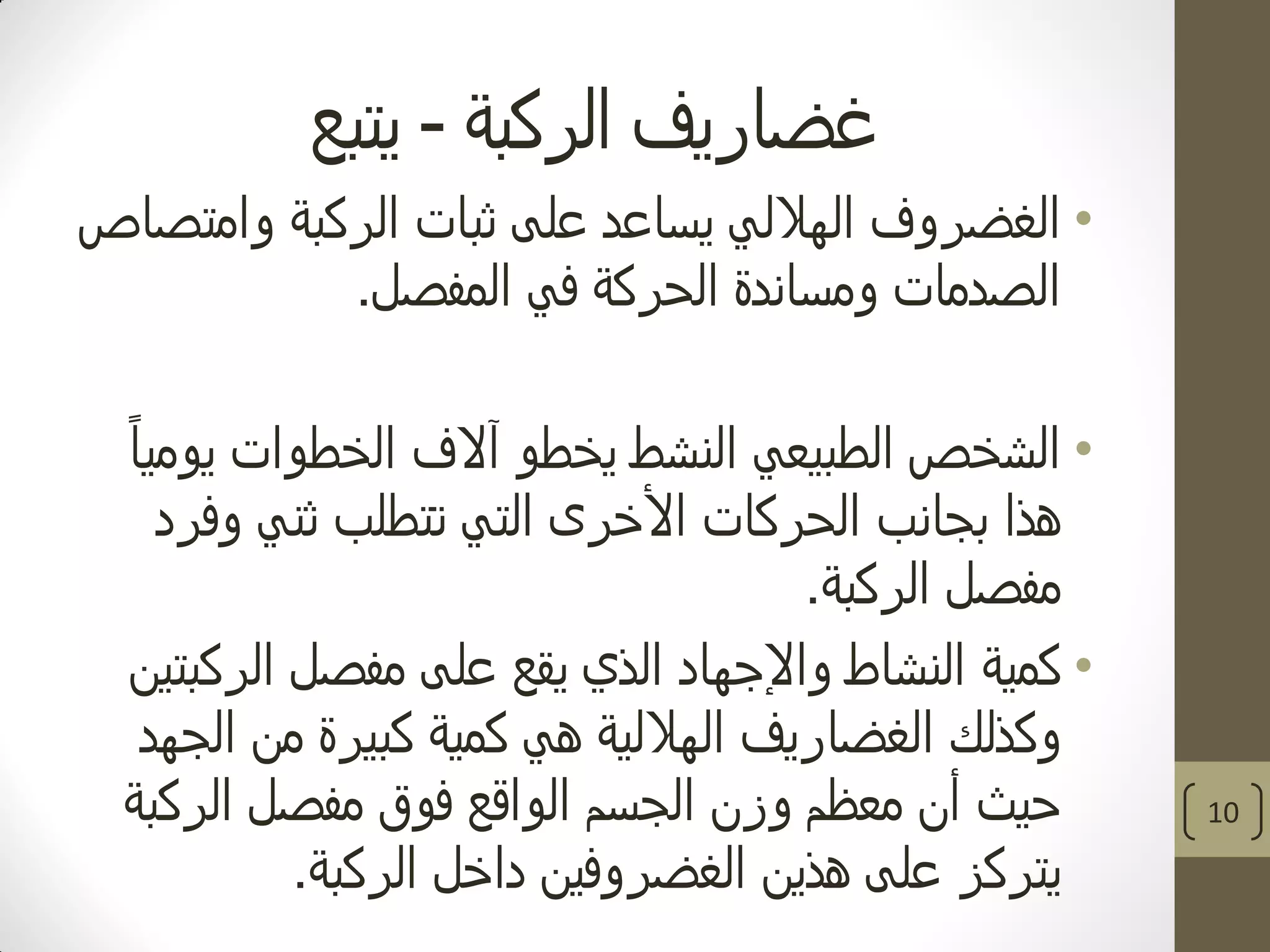 ‫الركبة‬ ‫غضاريف‬-‫يتبع‬
•‫وامتصاص‬ ‫الركبة‬ ‫ثبات‬ ‫على‬ ‫يساعد‬ ‫الهاللي‬ ‫الغضروف‬
‫المفصل‬ ‫في‬ ‫الحركة‬ ‫ومساندة‬ ‫الصدمات‬.
•ً‫ا‬‫يومي‬ ‫الخطوات‬ ‫آالف‬ ‫يخطو‬ ‫النشط‬ ‫الطبيعي‬ ‫الشخص‬
‫وفرد‬ ‫ثني‬ ‫تتطلب‬ ‫التي‬ ‫األخرى‬ ‫الحركات‬ ‫بجانب‬ ‫هذا‬
‫الركبة‬ ‫مفصل‬.
•‫الركبتين‬ ‫مفصل‬ ‫على‬ ‫يقع‬ ‫الذي‬ ‫واإلجهاد‬ ‫النشاط‬ ‫كمية‬
‫الجهد‬ ‫من‬ ‫كبيرة‬ ‫كمية‬ ‫هي‬ ‫الهاللية‬ ‫الغضاريف‬ ‫وكذلك‬
‫الركبة‬ ‫مفصل‬ ‫فوق‬ ‫الواقع‬ ‫الجسم‬ ‫وزن‬ ‫معظم‬ ‫أن‬ ‫حيث‬
‫الركبة‬ ‫داخل‬ ‫الغضروفين‬ ‫هذين‬ ‫على‬ ‫يتركز‬.
10
 