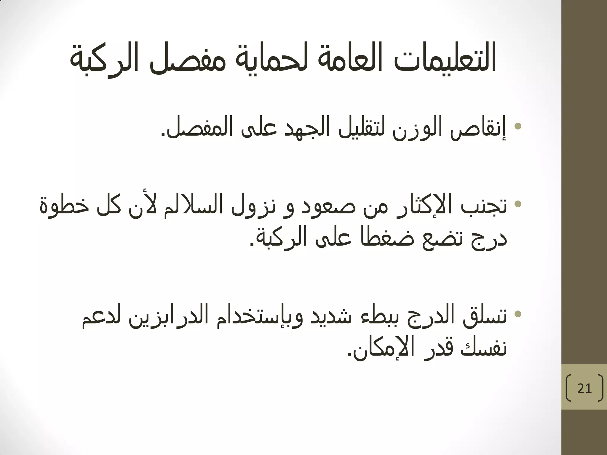 ‫الركبة‬ ‫مفصل‬ ‫لحماية‬ ‫العامة‬ ‫التعليمات‬
•‫المفصل‬ ‫على‬ ‫الجهد‬ ‫لتقليل‬ ‫الوزن‬ ‫إنقاص‬.
•‫من‬ ‫اإلكثار‬ ‫تجنب‬‫ألن‬ ‫الساللم‬ ‫نزول‬ ‫و‬ ‫صعود‬‫خطوة‬ ‫كل‬
‫الركبة‬ ‫على‬ ‫ضغطا‬ ‫تضع‬ ‫درج‬.
•‫شديد‬ ‫ببطء‬ ‫الدرج‬ ‫تسلق‬‫وبإستخدام‬‫لدعم‬ ‫الدرابزين‬
‫قدر‬ ‫نفسك‬‫اإلمكان‬.
21
 