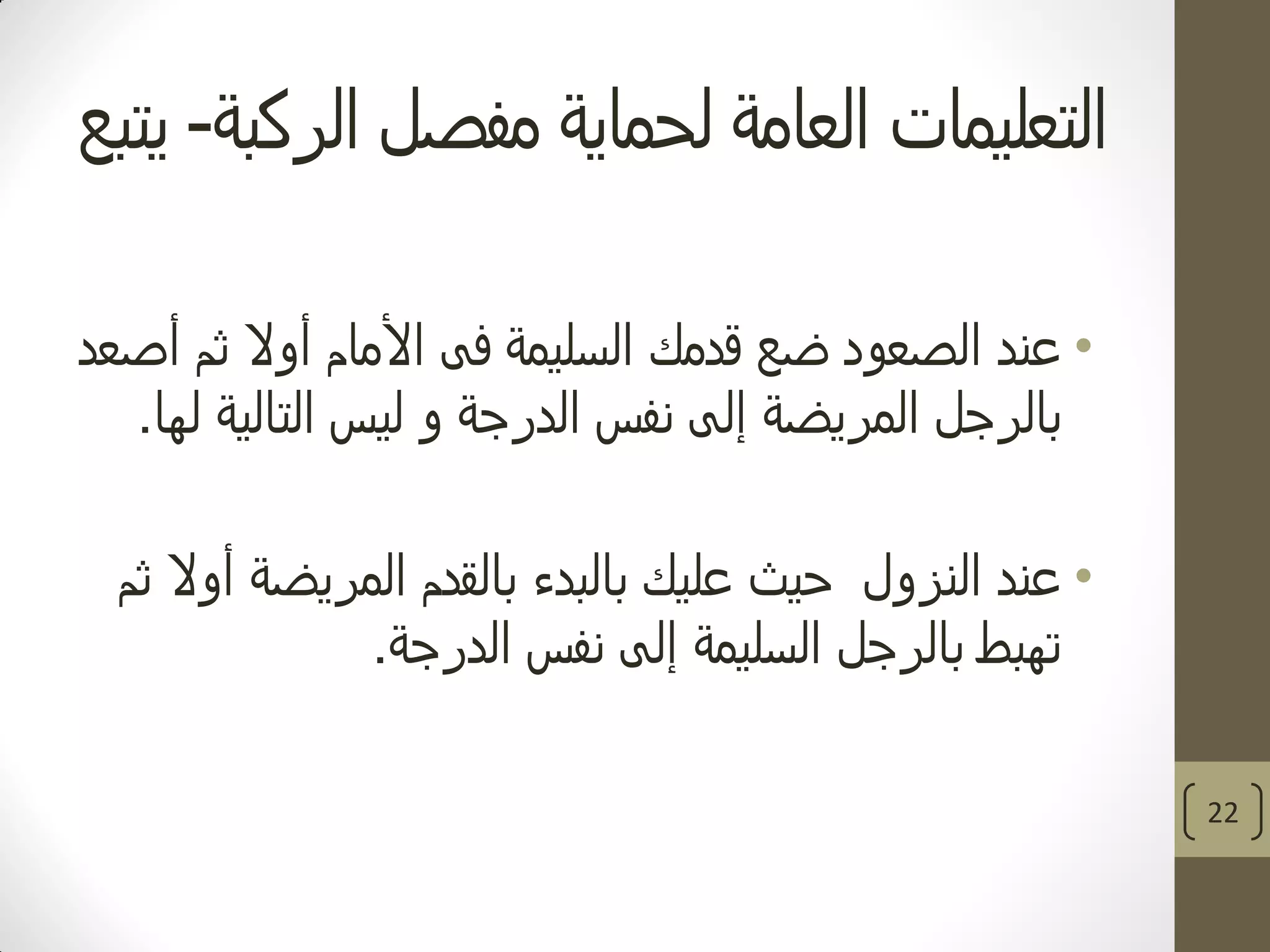 ‫الركبة‬ ‫مفصل‬ ‫لحماية‬ ‫العامة‬ ‫التعليمات‬-‫يتبع‬
•‫عند‬‫أصعد‬ ‫ثم‬ ‫أوال‬ ‫األمام‬ ‫فى‬ ‫السليمة‬ ‫قدمك‬ ‫ضع‬ ‫الصعود‬
‫المريضة‬ ‫بالرجل‬‫إلى‬‫نفس‬‫و‬ ‫الدرجة‬‫لها‬ ‫التالية‬ ‫ليس‬.
•‫عند‬‫النزول‬‫ثم‬ ‫أوال‬ ‫المريضة‬ ‫بالقدم‬ ‫بالبدء‬ ‫عليك‬ ‫حيث‬
‫السليمة‬ ‫بالرجل‬ ‫تهبط‬‫إلى‬‫الدرجة‬ ‫نفس‬.
22
 
