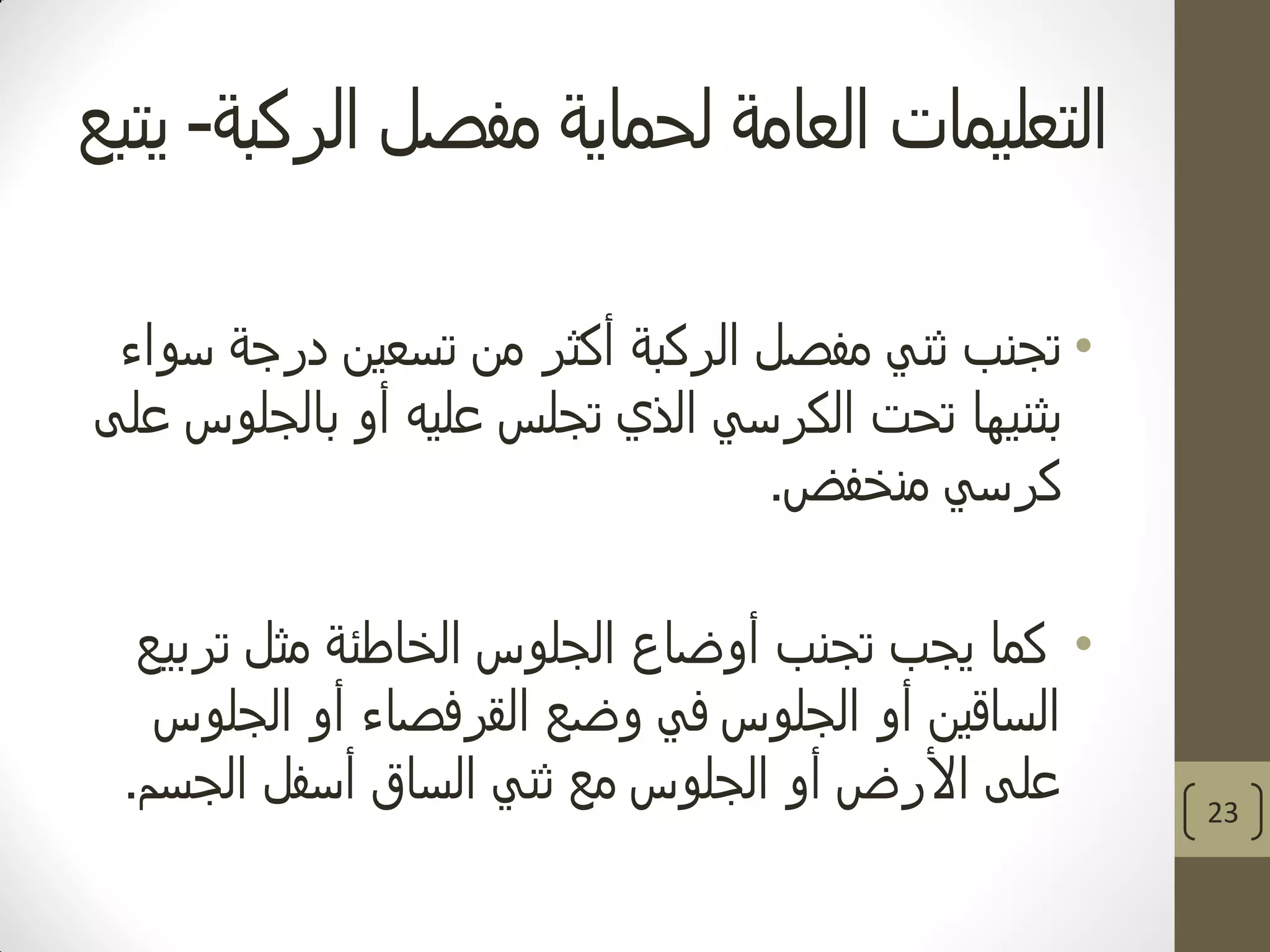 ‫الركبة‬ ‫مفصل‬ ‫لحماية‬ ‫العامة‬ ‫التعليمات‬-‫يتبع‬
•‫سواء‬ ‫درجة‬ ‫تسعين‬ ‫من‬ ‫أكثر‬ ‫الركبة‬ ‫مفصل‬ ‫ثني‬ ‫تجنب‬
‫بالجلوس‬ ‫أو‬ ‫عليه‬ ‫تجلس‬ ‫الذي‬ ‫الكرسي‬ ‫تحت‬ ‫بثنيها‬‫على‬
‫منخفض‬ ‫كرسي‬.
•‫تجنب‬ ‫يجب‬ ‫كما‬‫أوضاع‬‫تربيع‬ ‫مثل‬ ‫الخاطئة‬ ‫الجلوس‬
‫الجلوس‬ ‫أو‬ ‫القرفصاء‬ ‫وضع‬ ‫في‬ ‫الجلوس‬ ‫أو‬ ‫الساقين‬
‫على‬‫الجسم‬ ‫أسفل‬ ‫الساق‬ ‫ثني‬ ‫مع‬ ‫الجلوس‬ ‫أو‬ ‫األرض‬. 23
 