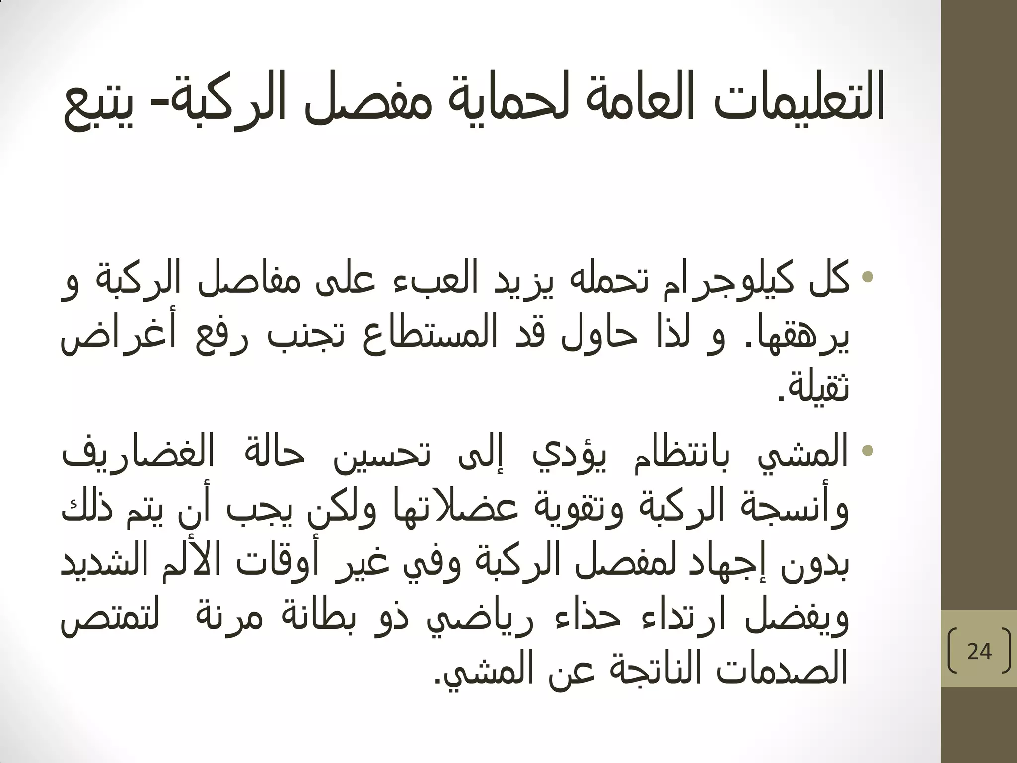 ‫الركبة‬ ‫مفصل‬ ‫لحماية‬ ‫العامة‬ ‫التعليمات‬-‫يتبع‬
•‫كل‬‫كيلوجرام‬‫تحمله‬‫يزيد‬‫العبء‬‫على‬‫مفاصل‬‫الركبة‬‫و‬
‫يرهقها‬.‫و‬‫لذا‬‫حاول‬‫قد‬‫المستطاع‬‫تجنب‬‫رفع‬‫أغراض‬
‫ثقيلة‬.
•‫المشي‬‫بانتظام‬‫يؤدي‬‫إلى‬‫تحسين‬‫حالة‬‫الغضاريف‬
‫وأنسجة‬‫الركبة‬‫وتقوية‬‫عضالتها‬‫ولكن‬‫يجب‬‫أن‬‫يتم‬‫ذلك‬
‫بدون‬‫إجهاد‬‫لمفصل‬‫الركبة‬‫وفي‬‫غير‬‫أوقات‬‫األلم‬‫الشديد‬
‫ويفضل‬‫ارتداء‬‫حذاء‬‫رياضي‬‫ذو‬‫بطانة‬‫مرنة‬‫لتمتص‬
‫الصدمات‬‫الناتجة‬‫عن‬‫المشي‬.
24
 