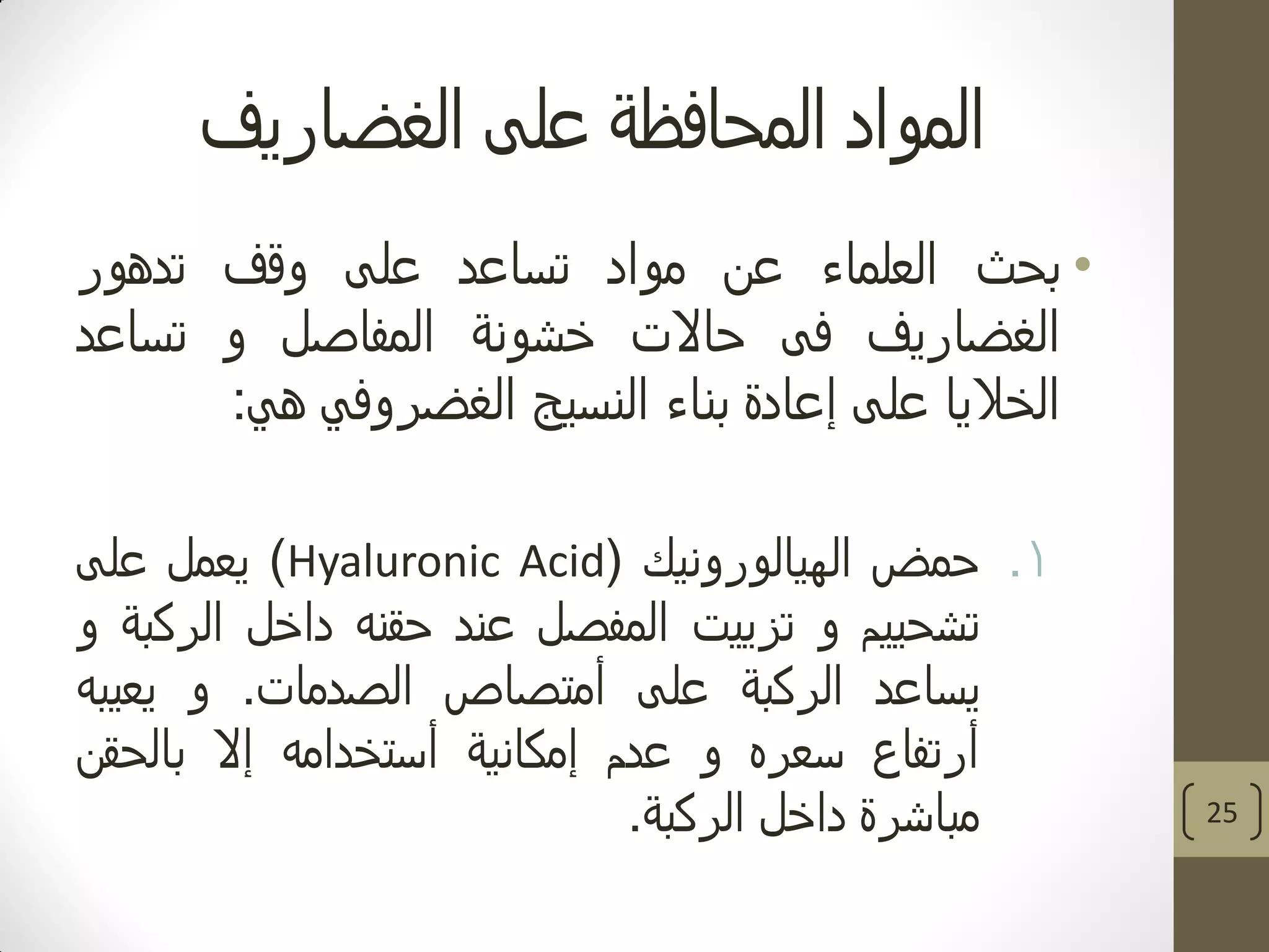 ‫الغضاريف‬ ‫على‬ ‫المحافظة‬ ‫المواد‬
•‫بحث‬‫العلماء‬‫عن‬‫مواد‬‫تساعد‬‫على‬‫وقف‬‫تدهور‬
‫الغضاريف‬‫فى‬‫حاالت‬‫خشونة‬‫المفاصل‬‫و‬‫تساعد‬
‫الخاليا‬‫على‬‫إعادة‬‫بناء‬‫النسيج‬‫الغضروفي‬‫هي‬:
.1‫حمض‬‫الهيالورونيك‬(Hyaluronic Acid)‫يعمل‬‫على‬
‫تشحييم‬‫و‬‫تزييت‬‫المفصل‬‫عند‬‫حقنه‬‫داخل‬‫الركبة‬‫و‬
‫يساعد‬‫الركبة‬‫على‬‫أمتصاص‬‫الصدمات‬.‫و‬‫يعيبه‬
‫أرتفاع‬‫سعره‬‫و‬‫عدم‬‫إمكانية‬‫أستخدامه‬‫إال‬‫بالحقن‬
‫مباشرة‬‫داخل‬‫الركبة‬. 25
 