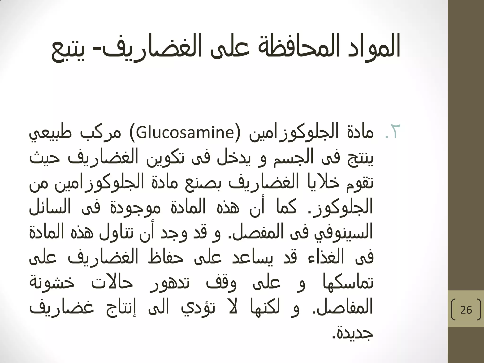 ‫الغضاريف‬ ‫على‬ ‫المحافظة‬ ‫المواد‬-‫يتبع‬
.2‫مادة‬‫الجلوكوزامين‬(Glucosamine)‫مركب‬‫طبيعي‬
‫ينتج‬‫فى‬‫الجسم‬‫و‬‫يدخل‬‫فى‬‫تكوين‬‫الغضاريف‬‫حيث‬
‫تقوم‬‫خاليا‬‫الغضاريف‬‫بصنع‬‫مادة‬‫الجلوكوزامين‬‫من‬
‫الجلوكوز‬.‫كما‬‫أن‬‫هذه‬‫المادة‬‫موجودة‬‫فى‬‫السائل‬
‫السينوفي‬‫فى‬‫المفصل‬.‫و‬‫قد‬‫وجد‬‫أن‬‫تناول‬‫هذه‬‫المادة‬
‫فى‬‫الغذاء‬‫قد‬‫يساعد‬‫على‬‫حفاظ‬‫الغضاريف‬‫على‬
‫تماسكها‬‫و‬‫على‬‫وقف‬‫تدهور‬‫حاالت‬‫خشونة‬
‫المفاصل‬.‫و‬‫لكنها‬‫ال‬‫تؤدي‬‫الى‬‫إنتاج‬‫غضاريف‬
‫جديدة‬.
26
 