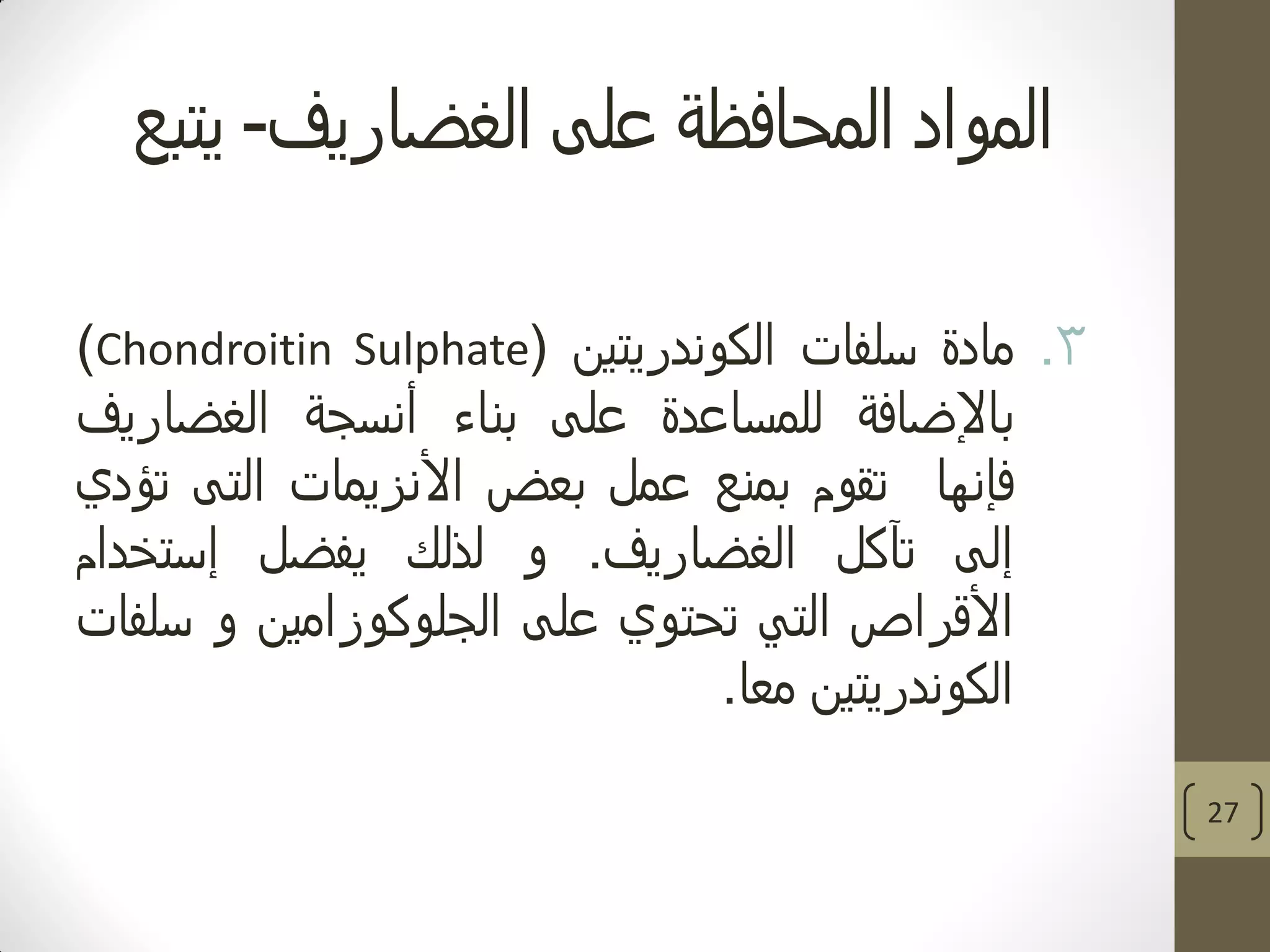 ‫الغضاريف‬ ‫على‬ ‫المحافظة‬ ‫المواد‬-‫يتبع‬
.3‫مادة‬‫سلفات‬‫الكوندريتين‬(Chondroitin Sulphate)
‫باإلضافة‬‫للمساعدة‬‫على‬‫بناء‬‫أنسجة‬‫الغضاريف‬
‫فإنها‬‫تقوم‬‫بمنع‬‫عمل‬‫بعض‬‫األنزيمات‬‫التى‬‫تؤدي‬
‫إلى‬‫تآكل‬‫الغضاريف‬.‫و‬‫لذلك‬‫يفضل‬‫إستخدام‬
‫األقراص‬‫التي‬‫تحتوي‬‫على‬‫الجلوكوزامين‬‫و‬‫سلفات‬
‫الكوندريتين‬‫معا‬.
27
 