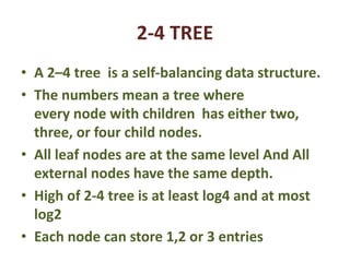 2-4 TREE
• A 2–4 tree is a self-balancing data structure.
• The numbers mean a tree where
every node with children has either two,
three, or four child nodes.
• All leaf nodes are at the same level And All
external nodes have the same depth.
• High of 2-4 tree is at least log4 and at most
log2
• Each node can store 1,2 or 3 entries
 