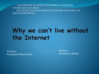 Why we can’t live without
the Internet
UNIVERSITATE DE STIINTE AGONOMICE SI MEDICINA
VETERINARA, BUCURESTI
FACULTATEA DE MANAGEMENT SI INGINERIE ECONOMICA IN
DEZVOLTARE RURALA
Profesor:
Frumuşelu Mihai Daniel
Student:
Brînduşoiu Mirela
 