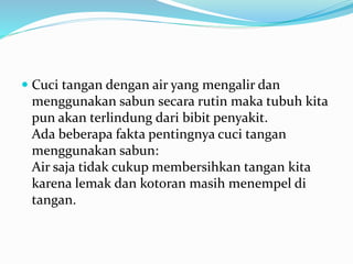  Cuci tangan dengan air yang mengalir dan
menggunakan sabun secara rutin maka tubuh kita
pun akan terlindung dari bibit penyakit.
Ada beberapa fakta pentingnya cuci tangan
menggunakan sabun:
Air saja tidak cukup membersihkan tangan kita
karena lemak dan kotoran masih menempel di
tangan.
 